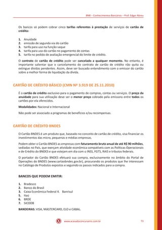 BNB – Conhecimentos Bancários – Prof. Edgar Abreu
www.acasadoconcurseiro.com.br 73
Os bancos só podem cobrar cinco tarifas referentes à prestação de serviços de cartão de
crédito:
1.	 Anuidade
2.	 emissão de segunda via do cartão
3.	 tarifa para uso na função saque
4.	 tarifa para uso do cartão no pagamento de contas
5.	 tarifa no pedido de avaliação emergencial do limite de crédito.
O contrato de cartão de crédito pode ser cancelado a qualquer momento. No entanto, é
importante salientar que o cancelamento do contrato de cartão de crédito não quita ou
extingue dívidas pendentes. Assim, deve ser buscado entendimento com o emissor do cartão
sobre a melhor forma de liquidação da dívida.
CARTÃO DE CRÉDITO BÁSICO (CMN Nº 3.919 DE 25.11.2010)
É o cartão de crédito exclusivo para o pagamento de compras, contas ou serviços. O preço da
anuidade para sua utilização deve ser o menor preço cobrado pela emissora entre todos os
cartões por ela oferecidos.
Modalidades: Nacional e Internacional
Não pode ser associado a programas de benefícios e/ou recompensas.
CARTÃO DE CRÉDITO BNDES
O Cartão BNDES é um produto que, baseado no conceito de cartão de crédito, visa financiar os
investimentos das micro, pequenas e médias empresas.
Podem obter o Cartão BNDES as empresas com faturamento bruto anual de até R$ 90 milhões,
sediadas no País, que exerçam atividade econômica compatíveis com as Políticas Operacionais
e de Crédito do BNDES e que estejam em dia com o INSS, FGTS, RAIS e tributos federais.
O portador do Cartão BNDES efetuará sua compra, exclusivamente no âmbito do Portal de
Operações do BNDES (www.cartaobndes.gov.br), procurando os produtos que lhe interessam
no Catálogo de Produtos expostos e seguindo os passos indicados para a compra.
BANCOS QUE PODEM EMITIR:
1.	 Bradesco
2.	 Banco do Brasil
3.	 Caixa Econômica Federal 4.	 Banrisul
5.	 Itaú
6.	 BRDE
7.	 SICOOB
BANDEIRAS: VISA, MASTERCARD, ELO e CABAL.
 