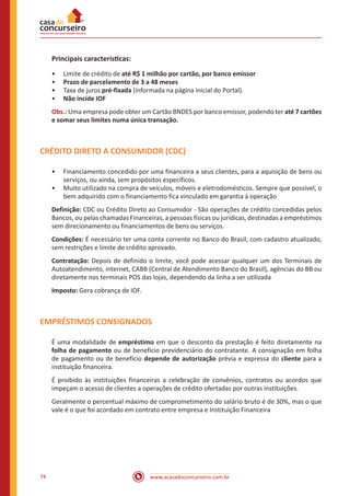 www.acasadoconcurseiro.com.br74
Principais características:
•• Limite de crédito de até R$ 1 milhão por cartão, por banco emissor
•• Prazo de parcelamento de 3 a 48 meses
•• Taxa de juros pré-fixada (informada na página inicial do Portal).
•• Não incide IOF
Obs.: Uma empresa pode obter um Cartão BNDES por banco emissor, podendo ter até 7 cartões
e somar seus limites numa única transação.
CRÉDITO DIRETO A CONSUMIDOR (CDC)
•• Financiamento concedido por uma financeira a seus clientes, para a aquisição de bens ou
serviços, ou ainda, sem propósitos específicos.
•• Muito utilizado na compra de veículos, móveis e eletrodomésticos. Sempre que possível, o
bem adquirido com o financiamento fica vinculado em garantia à operação
Definição: CDC ou Crédito Direto ao Consumidor - São operações de crédito concedidas pelos
Bancos, ou pelas chamadas Financeiras, a pessoas físicas ou jurídicas, destinadas a empréstimos
sem direcionamento ou financiamentos de bens ou serviços.
Condições: É necessário ter uma conta corrente no Banco do Brasil, com cadastro atualizado,
sem restrições e limite de crédito aprovado.
Contratação: Depois de definido o limite, você pode acessar qualquer um dos Terminais de
Autoatendimento, internet, CABB (Central de Atendimento Banco do Brasil), agências do BB ou
diretamente nos terminais POS das lojas, dependendo da linha a ser utilizada
Imposto: Gera cobrança de IOF.
EMPRÉSTIMOS CONSIGNADOS
É uma modalidade de empréstimo em que o desconto da prestação é feito diretamente na
folha de pagamento ou de benefício previdenciário do contratante. A consignação em folha
de pagamento ou de benefício depende de autorização prévia e expressa do cliente para a
instituição financeira.
É proibido às instituições financeiras a celebração de convênios, contratos ou acordos que
impeçam o acesso de clientes a operações de crédito ofertadas por outras instituições.
Geralmente o percentual máximo de comprometimento do salário bruto é de 30%, mas o que
vale é o que foi acordado em contrato entre empresa e Instituição Financeira
 