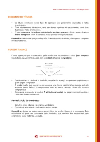 BNB – Conhecimentos Bancários – Prof. Edgar Abreu
www.acasadoconcurseiro.com.br 75
DESCONTO DE TÍTULOS
•• Os títulos envolvidos nesse tipo de operação são, geralmente, duplicatas e notas
promissórias;
•• É um adiantamento de recursos, feito pelo banco a pedido dos seus clientes, sobre suas
duplicatas e notas promissórias.
•• O banco assume o risco do recebimento das vendas a prazo do cliente, porém detém o
direito de regresso sobre as vendas a prazo que não conseguiu receber.
Comentário: Lembre-se que factorings não fazem desconto de títulos, elas apenas compram
direito creditórios.
VENDOR FINANCE
É uma operação que se caracteriza pela venda com recebimento à vista (pela empresa
vendedora), e pagamento a prazo, com juros (pela empresa compradora).
•• Quem contrata o crédito é o vendedor, negociando o preço e o prazo de pagamento, e
quem paga o comprador.
•• O vendor supõe que a empresa compradora seja cliente tradicional vendedora, pois ela
assumira (como fiadora) o compromisso, junto ao banco, caso seu cliente não honre o
compromisso.
•• Como para o vendedor a venda é À VISTA (mais barata), ele pagará menos impostos e
comissões de vendas menores.
Formalização do Contrato:
•• Convênio entre o banco e a empresa vendedora;
•• Contrato de abertura de crédito entre as três partes.
Comentário: Apesar de quem paga o empréstimo de vendor finance é o comprador. Esta
modalidade só pode ser contratada pelo Vendedor, que também fica responsável pelo
empréstimo como fiador da operação.
 
