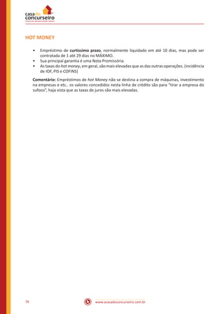 www.acasadoconcurseiro.com.br76
HOT MONEY
•• Empréstimo de curtíssimo prazo, normalmente liquidado em até 10 dias, mas pode ser
contratada de 1 até 29 dias no MÁXIMO.
•• Sua principal garantia é uma Nota Promissória.
•• As taxas do hot money, em geral, são mais elevadas que as das outras operações. (incidência
de IOF, PIS e COFINS)
Comentário: Empréstimos de hot Money não se destina a compra de máquinas, investimento
na empresas e etc.. os valores concedidos nesta linha de crédito são para “tirar a empresa do
sufoco”, haja vista que as taxas de juros são mais elevadas.
 