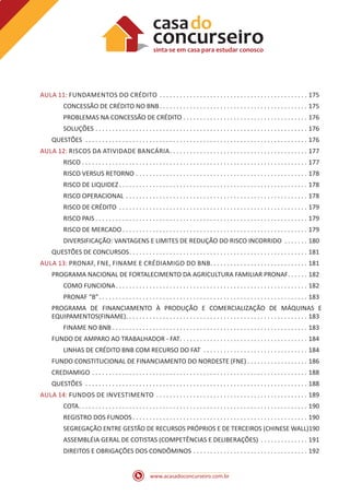 www.acasadoconcurseiro.com.br
AULA 11: FUNDAMENTOS DO CRÉDITO .  .  .  .  .  .  .  .  .  .  .  .  .  .  .  .  .  .  .  .  .  .  .  .  .  .  .  .  .  .  .  .  .  .  .  .  .  .  .  .  .  .  .  .  . 175
CONCESSÃO DE CRÉDITO NO BNB .  .  .  .  .  .  .  .  .  .  .  .  .  .  .  .  .  .  .  .  .  .  .  .  .  .  .  .  .  .  .  .  .  .  .  .  .  .  .  .  .  .  .  . 175
PROBLEMAS NA CONCESSÃO DE CRÉDITO .  .  .  .  .  .  .  .  .  .  .  .  .  .  .  .  .  .  .  .  .  .  .  .  .  .  .  .  .  .  .  .  .  .  .  .  .  . 176
SOLUÇÕES .  .  .  .  .  .  .  .  .  .  .  .  .  .  .  .  .  .  .  .  .  .  .  .  .  .  .  .  .  .  .  .  .  .  .  .  .  .  .  .  .  .  .  .  .  .  .  .  .  .  .  .  .  .  .  .  .  .  .  .  .  .  .  . 176
QUESTÕES  .  .  .  .  .  .  .  .  .  .  .  .  .  .  .  .  .  .  .  .  .  .  .  .  .  .  .  .  .  .  .  .  .  .  .  .  .  .  .  .  .  .  .  .  .  .  .  .  .  .  .  .  .  .  .  .  .  .  .  .  .  .  .  .  .  .  . 176
AULA 12: RISCOS DA ATIVIDADE BANCÁRIA .  .  .  .  .  .  .  .  .  .  .  .  .  .  .  .  .  .  .  .  .  .  .  .  .  .  .  .  .  .  .  .  .  .  .  .  .  .  .  .  . 177
RISCO . . . . . . . . . . . . . . . . . . . . . . . . . . . . . . . . . . . . . . . . . . . . . . . . . . . . . . . . . . . . . . . . . . . 177
RISCO VERSUS RETORNO .  .  .  .  .  .  .  .  .  .  .  .  .  .  .  .  .  .  .  .  .  .  .  .  .  .  .  .  .  .  .  .  .  .  .  .  .  .  .  .  .  .  .  .  .  .  .  .  .  .  .  . 178
RISCO DE LIQUIDEZ .  .  .  .  .  .  .  .  .  .  .  .  .  .  .  .  .  .  .  .  .  .  .  .  .  .  .  .  .  .  .  .  .  .  .  .  .  .  .  .  .  .  .  .  .  .  .  .  .  .  .  .  .  .  .  . 178
RISCO OPERACIONAL .  .  .  .  .  .  .  .  .  .  .  .  .  .  .  .  .  .  .  .  .  .  .  .  .  .  .  .  .  .  .  .  .  .  .  .  .  .  .  .  .  .  .  .  .  .  .  .  .  .  .  .  .  .  . 178
RISCO DE CRÉDITO .  .  .  .  .  .  .  .  .  .  .  .  .  .  .  .  .  .  .  .  .  .  .  .  .  .  .  .  .  .  .  .  .  .  .  .  .  .  .  .  .  .  .  .  .  .  .  .  .  .  .  .  .  .  .  .  . 179
RISCO PAIS  .  .  .  .  .  .  .  .  .  .  .  .  .  .  .  .  .  .  .  .  .  .  .  .  .  .  .  .  .  .  .  .  .  .  .  .  .  .  .  .  .  .  .  .  .  .  .  .  .  .  .  .  .  .  .  .  .  .  .  .  .  .  . 179
RISCO DE MERCADO  .  .  .  .  .  .  .  .  .  .  .  .  .  .  .  .  .  .  .  .  .  .  .  .  .  .  .  .  .  .  .  .  .  .  .  .  .  .  .  .  .  .  .  .  .  .  .  .  .  .  .  .  .  .  . 179
DIVERSIFICAÇÃO: VANTAGENS E LIMITES DE REDUÇÃO DO RISCO INCORRIDO .  .  .  .  .  .  .  . 180
QUESTÕES DE CONCURSOS .  .  .  .  .  .  .  .  .  .  .  .  .  .  .  .  .  .  .  .  .  .  .  .  .  .  .  .  .  .  .  .  .  .  .  .  .  .  .  .  .  .  .  .  .  .  .  .  .  .  .  .  . 181
AULA 13: PRONAF, FNE, FINAME E CRÉDIAMIGO DO BNB .  .  .  .  .  .  .  .  .  .  .  .  .  .  .  .  .  .  .  .  .  .  .  .  .  .  .  .  . 181
PROGRAMA NACIONAL DE FORTALECIMENTO DA AGRICULTURA FAMILIAR PRONAF .  .  .  .  .  . 182
COMO FUNCIONA .  .  .  .  .  .  .  .  .  .  .  .  .  .  .  .  .  .  .  .  .  .  .  .  .  .  .  .  .  .  .  .  .  .  .  .  .  .  .  .  .  .  .  .  .  .  .  .  .  .  .  .  .  .  .  .  . 182
PRONAF “B” .  .  .  .  .  .  .  .  .  .  .  .  .  .  .  .  .  .  .  .  .  .  .  .  .  .  .  .  .  .  .  .  .  .  .  .  .  .  .  .  .  .  .  .  .  .  .  .  .  .  .  .  .  .  .  .  .  .  .  .  .  . 183
PROGRAMA DE FINANCIAMENTO À PRODUÇÃO E COMERCIALIZAÇÃO DE MÁQUINAS E
EQUIPAMENTOS(FINAME) .  .  .  .  .  .  .  .  .  .  .  .  .  .  .  .  .  .  .  .  .  .  .  .  .  .  .  .  .  .  .  .  .  .  .  .  .  .  .  .  .  .  .  .  .  .  .  .  .  .  .  .  .  . 183
FINAME NO BNB . . . . . . . . . . . . . . . . . . . . . . . . . . . . . . . . . . . . . . . . . . . . . . . . . . . . . . . . . . 183
FUNDO DE AMPARO AO TRABALHADOR - FAT .  .  .  .  .  .  .  .  .  .  .  .  .  .  .  .  .  .  .  .  .  .  .  .  .  .  .  .  .  .  .  .  .  .  .  .  .  . 184
LINHAS DE CRÉDITO BNB COM RECURSO DO FAT .  .  .  .  .  .  .  .  .  .  .  .  .  .  .  .  .  .  .  .  .  .  .  .  .  .  .  .  .  .  .  . 184
FUNDO CONSTITUCIONAL DE FINANCIAMENTO DO NORDESTE (FNE)  .  .  .  .  .  .  .  .  .  .  .  .  .  .  .  .  .  . 186
CREDIAMIGO .  .  .  .  .  .  .  .  .  .  .  .  .  .  .  .  .  .  .  .  .  .  .  .  .  .  .  .  .  .  .  .  .  .  .  .  .  .  .  .  .  .  .  .  .  .  .  .  .  .  .  .  .  .  .  .  .  .  .  .  .  .  .  .  . 188
QUESTÕES  .  .  .  .  .  .  .  .  .  .  .  .  .  .  .  .  .  .  .  .  .  .  .  .  .  .  .  .  .  .  .  .  .  .  .  .  .  .  .  .  .  .  .  .  .  .  .  .  .  .  .  .  .  .  .  .  .  .  .  .  .  .  .  .  .  .  . 188
AULA 14: FUNDOS DE INVESTIMENTO .  .  .  .  .  .  .  .  .  .  .  .  .  .  .  .  .  .  .  .  .  .  .  .  .  .  .  .  .  .  .  .  .  .  .  .  .  .  .  .  .  .  .  .  .  . 189
COTA .  .  .  .  .  .  .  .  .  .  .  .  .  .  .  .  .  .  .  .  .  .  .  .  .  .  .  .  .  .  .  .  .  .  .  .  .  .  .  .  .  .  .  .  .  .  .  .  .  .  .  .  .  .  .  .  .  .  .  .  .  .  .  .  .  .  .  . 190
REGISTRO DOS FUNDOS  .  .  .  .  .  .  .  .  .  .  .  .  .  .  .  .  .  .  .  .  .  .  .  .  .  .  .  .  .  .  .  .  .  .  .  .  .  .  .  .  .  .  .  .  .  .  .  .  .  .  .  . 190
SEGREGAÇÃO ENTRE GESTÃO DE RECURSOS PRÓPRIOS E DE TERCEIROS (CHINESE WALL)190
ASSEMBLÉIA GERAL DE COTISTAS (COMPETÊNCIAS E DELIBERAÇÕES) .  .  .  .  .  .  .  .  .  .  .  .  .  .  . 191
DIREITOS E OBRIGAÇÕES DOS CONDÔMINOS .  .  .  .  .  .  .  .  .  .  .  .  .  .  .  .  .  .  .  .  .  .  .  .  .  .  .  .  .  .  .  .  .  .  . 192
 