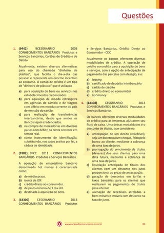 www.acasadoconcurseiro.com.br 83
Questões
1.	 (9442) 9CESGRANRIO 2008
CONHECIMENTOS BANCÁRIOS Produtos e
Serviços Bancários, Cartões de Crédito e de
Débito
Atualmente, existem diversas alternativas
para uso do chamado "dinheiro de
plástico", que facilita o dia-a-dia das
pessoas e representa um enorme incentivo
ao consumo. O cartão de crédito é um tipo
de "dinheiro de plástico" que é utilizado
a)	 para aquisição de bens ou serviços nos
estabelecimentos credenciados.
b)	 para aquisição de moeda estrangeira
em agências de câmbio e de viagens
com débito em moeda corrente do país
de emissão do cartão.
c)	 para realização de transferências
interbancárias, desde que ambos os
Bancos sejam credenciados.
d)	 na compra de mercadorias em diversos
países com débito na conta corrente em
tempo real.
e)	 como instrumento de identificação,
substituindo, nos casos aceitos por lei, a
cédula de identidade.
2.	 (9182) 9FCC 2011 CONHECIMENTOS
BANCÁRIOS Produtos e Serviços Bancários
A operação de empréstimo bancário
denominada hot money é caracterizada
como:
a)	 de médio prazo.
b)	 isenta de IOF.
c)	 crédito direto ao consumidor.
d)	 de prazo mínimo de 1 dia útil.
e)	 destinada à aquisição de bens.
3.	 (18306) CESGRANRIO 2013
CONHECIMENTOS BANCÁRIOS Produtos
e Serviços Bancários, Crédito Direto ao
Consumidor - CDC
Atualmente os bancos oferecem diversas
modalidades de crédito. A operação de
crédito concedida para a aquisição de bens
e serviços, com a opção de antecipação de
pagamento das parcelas com deságio, é o:
a)	 leasing
b)	 certificado de depósito interbancário
c)	 cartão de crédito
d)	 crédito direto ao consumidor
e)	 hot money
4.	 (18308) CESGRANRIO 2013
CONHECIMENTOS BANCÁRIOS Produtos e
Serviços Bancários
Os bancos oferecem diversas modalidades
de crédito para as empresas ajustarem seu
fluxo de caixa. Uma dessas modalidades é o
desconto de títulos, que consiste na:
a)	 antecipação de um direito (recebível),
seja um boleto ou um cheque, feito pelo
banco ao cliente, mediante a cobrança
de uma taxa de juros.
b)	 prorrogação do vencimento de títulos
(deveres) dos seus clientes para uma
data futura, mediante a cobrança de
uma taxa de juros.
c)	 liquidação antecipada de títulos dos
clientes com um desconto nos juros
proporcional ao prazo de antecipação.
d)	 geração de descontos em tarifas e
taxas bancárias para os clientes que
realizarem os pagamentos de títulos
pela internet.
e)	 alienação de recebíveis atrelados a
bens móveis e imóveis com desconto na
taxa de juros.
 