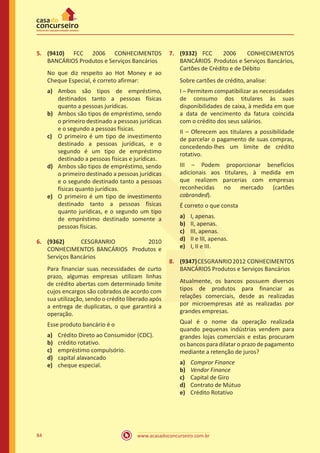www.acasadoconcurseiro.com.br84
5.	 (9410) FCC 2006 CONHECIMENTOS
BANCÁRIOS Produtos e Serviços Bancários
No que diz respeito ao Hot Money e ao
Cheque Especial, é correto afirmar:
a)	 Ambos são tipos de empréstimo,
destinados tanto a pessoas físicas
quanto a pessoas jurídicas.
b)	 Ambos são tipos de empréstimo, sendo
o primeiro destinado a pessoas jurídicas
e o segundo a pessoas físicas.
c)	 O primeiro é um tipo de investimento
destinado a pessoas jurídicas, e o
segundo é um tipo de empréstimo
destinado a pessoas físicas e jurídicas.
d)	 Ambos são tipos de empréstimo, sendo
o primeiro destinado a pessoas jurídicas
e o segundo destinado tanto a pessoas
físicas quanto jurídicas.
e)	 O primeiro é um tipo de investimento
destinado tanto a pessoas físicas
quanto jurídicas, e o segundo um tipo
de empréstimo destinado somente a
pessoas físicas.
6.	 (9362) CESGRANRIO 2010
CONHECIMENTOS BANCÁRIOS Produtos e
Serviços Bancários
Para financiar suas necessidades de curto
prazo, algumas empresas utilizam linhas
de crédito abertas com determinado limite
cujos encargos são cobrados de acordo com
sua utilização, sendo o crédito liberado após
a entrega de duplicatas, o que garantirá a
operação.
Esse produto bancário é o
a)	 Crédito Direto ao Consumidor (CDC).
b)	 crédito rotativo.
c)	 empréstimo compulsório.
d)	 capital alavancado
e)	 cheque especial.
7.	 (9332) FCC 2006 CONHECIMENTOS
BANCÁRIOS Produtos e Serviços Bancários,
Cartões de Crédito e de Débito
Sobre cartões de crédito, analise:
I – Permitem compatibilizar as necessidades
de consumo dos titulares às suas
disponibilidades de caixa, à medida em que
a data de vencimento da fatura coincida
com o crédito dos seus salários.
II – Oferecem aos titulares a possibilidade
de parcelar o pagamento de suas compras,
concedendo-lhes um limite de crédito
rotativo.
III – Podem proporcionar benefícios
adicionais aos titulares, à medida em
que realizem parcerias com empresas
reconhecidas no mercado (cartões
cobranded).
É correto o que consta
a)	 I, apenas.
b)	 II, apenas.
c)	 III, apenas.
d)	 II e III, apenas.
e)	 I, II e III.
8.	 (9347)CESGRANRIO2012 CONHECIMENTOS
BANCÁRIOS Produtos e Serviços Bancários
Atualmente, os bancos possuem diversos
tipos de produtos para financiar as
relações comerciais, desde as realizadas
por microempresas até as realizadas por
grandes empresas.
Qual é o nome da operação realizada
quando pequenas indústrias vendem para
grandes lojas comerciais e estas procuram
os bancos para dilatar o prazo de pagamento
mediante a retenção de juros?
a)	 Compror Finance
b)	 Vendor Finance
c)	 Capital de Giro
d)	 Contrato de Mútuo
e)	 Crédito Rotativo
 