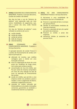 www.acasadoconcurseiro.com.br 85
BNB – Conhecimentos Bancários – Prof. Edgar Abreu
9.	 (9348)CESGRANRIO2012 CONHECIMENTOS
BANCÁRIOS Produtos e Serviços Bancários,
Cartões de Crédito e de Débito
Nos dias de hoje, o uso do “dinheiro de
plástico” está superando cada vez mais
outras modalidades de pagamento, que,
com o passar dos anos, estão ficando
obsoletas.
Um tipo de “dinheiro de plástico” muito
utilizado no comércio de rua é o
a)	 cartão cidadão
b)	 cartão de crédito
c)	 cartão de senhas
d)	 talão de cheques
e)	 internet banking
10.	(9361) CESGRANRIO 2010
CONHECIMENTOS BANCÁRIOS Produtos e
Serviços Bancários
A operação bancária de vendor finance é
a prática de financiamento de vendas com
base no princípio da
a)	 obtenção de receitas, que viabiliza
vantagens para o cliente em uma
transação comercial.
b)	 troca ou negociação de títulos de curto
prazo por recebíveis de longo prazo,
sem custos para ambas as partes.
c)	 concentração do risco de crédito, que
fica por conta da empresa compradora
em troca de uma redução da taxa de
juros na operação do financiamento
das vendas.
d)	 cessão de crédito, que permite a uma
empresa vender seu produto a prazo e
receber à vista o pagamento do Banco,
mediante o pagamento de juros.
e)	 retenção de crédito lastreado por
títulos públicos e vinculado a transações
comerciais, garantindo ao vendedor o
recebimento total de sua duplicata.
11.	(9331) FCC 2006 CONHECIMENTOS
BANCÁRIOS Produtos e Serviços Bancários
O hot-money é uma modalidade de
empréstimo que tem a finalidade de
a)	 financiar a aquisição de bens e serviços
por pessoas físicas.
b)	 atender às necessidades imediatas de
caixa das empresas.
c)	 financiar a aquisição de bens de capital
por parte das empresas.
d)	 financiar as vendas a prazo das
empresas.
e)	 refinanciar dívidas já existentes de
pessoas físicas.
 