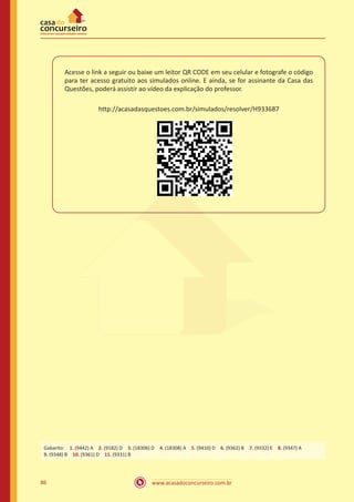 www.acasadoconcurseiro.com.br86
Acesse o link a seguir ou baixe um leitor QR CODE em seu celular e fotografe o código
para ter acesso gratuito aos simulados online. E ainda, se for assinante da Casa das
Questões, poderá assistir ao vídeo da explicação do professor.
http://acasadasquestoes.com.br/simulados/resolver/H933687
Gabarito: 1. (9442) A 2. (9182) D 3. (18306) D 4. (18308) A 5. (9410) D 6. (9362) B 7. (9332) E 8. (9347) A
9. (9348) B 10. (9361) D 11. (9331) B
 