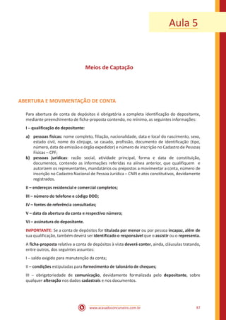 www.acasadoconcurseiro.com.br 87
Aula 5
Meios de Captação
ABERTURA E MOVIMENTAÇÃO DE CONTA
Para abertura de conta de depósitos é obrigatória a completa identificação do depositante,
mediante preenchimento de ficha-proposta contendo, no mínimo, as seguintes informações:
I – qualificação do depositante:
a)	 pessoas físicas: nome completo, filiação, nacionalidade, data e local do nascimento, sexo,
estado civil, nome do cônjuge, se casado, profissão, documento de identificação (tipo,
número, data de emissão e órgão expedidor) e número de inscrição no Cadastro de Pessoas
Físicas – CPF;
b)	 pessoas jurídicas: razão social, atividade principal, forma e data de constituição,
documentos, contendo as informações referidas na alínea anterior, que qualifiquem e
autorizem os representantes, mandatários ou prepostos a movimentar a conta, número de
inscrição no Cadastro Nacional de Pessoa Jurídica – CNPJ e atos constitutivos, devidamente
registrados.
II – endereços residencial e comercial completos;
III – número do telefone e código DDD;
IV – fontes de referência consultadas;
V – data da abertura da conta e respectivo número;
VI – assinatura do depositante.
IMPORTANTE: Se a conta de depósitos for titulada por menor ou por pessoa incapaz, além de
sua qualificação, também deverá ser identificado o responsável que o assistir ou o representa.
A ficha-proposta relativa a conta de depósitos à vista deverá conter, ainda, cláusulas tratando,
entre outros, dos seguintes assuntos:
I – saldo exigido para manutenção da conta;
II – condições estipuladas para fornecimento de talonário de cheques;
III – obrigatoriedade de comunicação, devidamente formalizada pelo depositante, sobre
qualquer alteração nos dados cadastrais e nos documentos.
 
