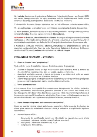 www.acasadoconcurseiro.com.br88
IV – inclusão do nome do depositante no Cadastro de Emitentes de Cheques sem Fundos (CCF),
nos termos da regulamentação em vigor, no caso de emissão de cheques sem fundos, com a
devolução dos cheques em poder do depositante à instituição financeira;
V – informação de que os cheques liquidados, uma vez microfilmados, poderão ser destruídos;
VI – procedimentos a serem observados com vistas ao encerramento da conta de depósitos.
As fichas-proposta, bem como as cópias da documentação referida no artigo anterior, poderão
ser microfilmadas, decorrido o prazo mínimo de 5 (cinco) anos.
IMPORTANTE: É vedado o fornecimento de talonário de cheques ao depositante enquanto não
verificadas as informações constantes da ficha-proposta ou quando, a qualquer tempo, forem
constatadas irregularidades nos dados de identificação do depositante ou de seu procurador
É facultada à instituição financeira a abertura, manutenção ou encerramento de conta de
depósitos à vista cujo titular figure ou tenha figurado no Cadastro de Emitentes de Cheques
sem Fundos (CCF), sendo proibido o fornecimento de talão de cheque.
PERGUNTAS E RESPOSTAS – SITE BACEN
1.	 Quais os tipos de conta que posso ter?
Você pode ter conta de depósito à vista, de depósito a prazo e de poupança.
•• A conta de depósito à vista é o tipo mais usual de conta bancária. Nela, o dinheiro do
depositante fica à sua disposição para ser sacado a qualquer momento.
•• A conta de depósito a prazo é o tipo de conta onde o seu dinheiro só pode ser sacado
depois de um prazo fixado por ocasião do depósito.
•• A conta de poupança foi criada para estimular a economia popular e permite a aplicação de
pequenos valores que passam a gerar rendimentos mensalmente.
2.	 O que é conta-salário?
A conta-salário é um tipo especial de conta destinada ao pagamento de salários, proventos,
soldos, vencimentos, aposentadorias, pensões e similares. A conta-salário não admite outro
tipo de depósito além dos créditos da entidade pagadora e não é movimentável por cheques. O
instrumento contratual é firmado entre a instituição financeira e a entidade pagadora. A conta-
salário não está sujeita aos regulamentos aplicáveis às demais contas de depósitos.
3.	 O que é necessário para eu abrir uma conta de depósitos?
Dispor da quantia mínima exigida pelo banco, preencher a ficha-proposta de abertura de
conta, que é o contrato firmado entre banco e cliente, e apresentar os originais dos seguintes
documentos:
•• no caso de pessoa física:
•• documento de identificação (carteira de identidade ou equivalente, como arteira
profissional, carteira de trabalho ou certificado de reservista);
•• inscrição no Cadastro de Pessoa Física (CPF); e
•• comprovante de residência.
 
