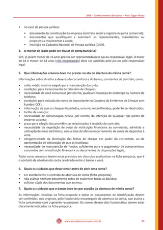 BNB – Conhecimentos Bancários – Prof. Edgar Abreu
www.acasadoconcurseiro.com.br 89
•• no caso de pessoa jurídica:
•• documento de constituição da empresa (contrato social e registro na junta comercial);
•• documentos que qualifiquem e autorizem os representantes, mandatários ou
prepostos a movimentar a conta;
•• inscrição no Cadastro Nacional de Pessoa Jurídica (CNPJ).
4.	 O menor de idade pode ser titular de conta bancária?
Sim. O jovem menor de 16 anos precisa ser representado pelo pai ou responsável legal. O maior
de 16 e menor de 18 anos (não-emancipado) deve ser assistido pelo pai ou pelo responsável
legal.
5.	 Que informações o banco deve me prestar no ato de abertura da minha conta?
Informações sobre direitos e deveres do correntista e do banco, constantes de contrato, como:
•• saldo médio mínimo exigido para manutenção da conta;
•• condições para fornecimento de talonário de cheques;
•• necessidade de você comunicar, por escrito, qualquer mudança de endereço ou número de
telefone;
•• condições para inclusão do nome do depositante no Cadastro de Emitentes de Cheque sem
Fundos (CCF);
•• informação de que os cheques liquidados, uma vez microfilmados, poderão ser destruídos;
•• tarifas de serviços;
•• necessidade de comunicação prévia, por escrito, da intenção de qualquer das partes de
encerrar a conta;
•• prazo para adoção das providências relacionadas à rescisão do contrato;
•• necessidade de expedição de aviso da instituição financeira ao correntista, admitida a
utilização de meio eletrônico, com a data do efetivo encerramento da conta de depósitos à
vista;
•• obrigatoriedade da devolução das folhas de cheque em poder do correntista, ou de
apresentação de declaração de que as inutilizou;
•• necessidade de manutenção de fundos suficientes para o pagamento de compromissos
assumidos com a instituição financeira ou decorrentes de disposições legais;
Todos esses assuntos devem estar previstos em cláusulas explicativas na ficha-proposta, que é
o contrato de abertura da conta celebrado entre o banco e você.
6.	 Quais os cuidados que devo tomar antes de abrir uma conta?
•• Ler atentamente o contrato de abertura de conta (ficha-proposta);
•• não assinar nenhum documento antes de esclarecer todas as dúvidas;
•• solicitar cópia dos documentos que assinou.
7.	 Quais os cuidados que o banco deve ter por ocasião da abertura de minha conta?
As informações incluídas na ficha-proposta e todos os documentos de identificação devem
ser conferidos, nos originais, pelo funcionário encarregado da abertura da conta, que assina a
ficha juntamente com o gerente responsável. Os nomes desses dois funcionários devem estar
claramente indicados na ficha-proposta.
 