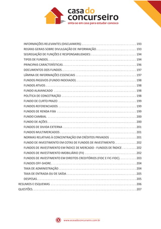 www.acasadoconcurseiro.com.br
INFORMAÇÕES RELEVANTES (DISCLAIMERS) .  .  .  .  .  .  .  .  .  .  .  .  .  .  .  .  .  .  .  .  .  .  .  .  .  .  .  .  .  .  .  .  .  .  .  . 193
REGRAS GERAIS SOBRE DIVULGAÇÃO DE INFORMAÇÃO .  .  .  .  .  .  .  .  .  .  .  .  .  .  .  .  .  .  .  .  .  .  .  .  .  . 193
SEGREGAÇÃO DE FUNÇÕES E RESPONSABILIDADES:  .  .  .  .  .  .  .  .  .  .  .  .  .  .  .  .  .  .  .  .  .  .  .  .  .  .  .  .  . 194
TIPOS DE FUNDOS .  .  .  .  .  .  .  .  .  .  .  .  .  .  .  .  .  .  .  .  .  .  .  .  .  .  .  .  .  .  .  .  .  .  .  .  .  .  .  .  .  .  .  .  .  .  .  .  .  .  .  .  .  .  .  .  . 194
PRINCIPAIS CARACTERÍSTICAS .  .  .  .  .  .  .  .  .  .  .  .  .  .  .  .  .  .  .  .  .  .  .  .  .  .  .  .  .  .  .  .  .  .  .  .  .  .  .  .  .  .  .  .  .  .  .  . 196
DOCUMENTOS DOS FUNDOS .  .  .  .  .  .  .  .  .  .  .  .  .  .  .  .  .  .  .  .  .  .  .  .  .  .  .  .  .  .  .  .  .  .  .  .  .  .  .  .  .  .  .  .  .  .  .  . 197
LÂMINA DE INFORMAÇÕES ESSENCIAIS .  .  .  .  .  .  .  .  .  .  .  .  .  .  .  .  .  .  .  .  .  .  .  .  .  .  .  .  .  .  .  .  .  .  .  .  .  .  .  . 197
FUNDOS PASSIVOS (FUNDO INDEXADO) .  .  .  .  .  .  .  .  .  .  .  .  .  .  .  .  .  .  .  .  .  .  .  .  .  .  .  .  .  .  .  .  .  .  .  .  .  .  . 198
FUNDOS ATIVOS .  .  .  .  .  .  .  .  .  .  .  .  .  .  .  .  .  .  .  .  .  .  .  .  .  .  .  .  .  .  .  .  .  .  .  .  .  .  .  .  .  .  .  .  .  .  .  .  .  .  .  .  .  .  .  .  .  .  . 198
FUNDO ALAVANCADO .  .  .  .  .  .  .  .  .  .  .  .  .  .  .  .  .  .  .  .  .  .  .  .  .  .  .  .  .  .  .  .  .  .  .  .  .  .  .  .  .  .  .  .  .  .  .  .  .  .  .  .  .  . 198
POLÍTICA DE CONCETRAÇÃO .  .  .  .  .  .  .  .  .  .  .  .  .  .  .  .  .  .  .  .  .  .  .  .  .  .  .  .  .  .  .  .  .  .  .  .  .  .  .  .  .  .  .  .  .  .  .  .  . 198
FUNDO DE CURTO PRAZO .  .  .  .  .  .  .  .  .  .  .  .  .  .  .  .  .  .  .  .  .  .  .  .  .  .  .  .  .  .  .  .  .  .  .  .  .  .  .  .  .  .  .  .  .  .  .  .  .  .  . 199
FUNDOS REFERENCIADOS .  .  .  .  .  .  .  .  .  .  .  .  .  .  .  .  .  .  .  .  .  .  .  .  .  .  .  .  .  .  .  .  .  .  .  .  .  .  .  .  .  .  .  .  .  .  .  .  .  .  . 199
FUNDOS DE RENDA FIXA .  .  .  .  .  .  .  .  .  .  .  .  .  .  .  .  .  .  .  .  .  .  .  .  .  .  .  .  .  .  .  .  .  .  .  .  .  .  .  .  .  .  .  .  .  .  .  .  .  .  .  . 199
FUNDO CAMBIAL .  .  .  .  .  .  .  .  .  .  .  .  .  .  .  .  .  .  .  .  .  .  .  .  .  .  .  .  .  .  .  .  .  .  .  .  .  .  .  .  .  .  .  .  .  .  .  .  .  .  .  .  .  .  .  .  .  . 200
FUNDO DE AÇÕES  .  .  .  .  .  .  .  .  .  .  .  .  .  .  .  .  .  .  .  .  .  .  .  .  .  .  .  .  .  .  .  .  .  .  .  .  .  .  .  .  .  .  .  .  .  .  .  .  .  .  .  .  .  .  .  .  . 200
FUNDOS DE DIVIDA EXTERNA .  .  .  .  .  .  .  .  .  .  .  .  .  .  .  .  .  .  .  .  .  .  .  .  .  .  .  .  .  .  .  .  .  .  .  .  .  .  .  .  .  .  .  .  .  .  .  . 201
FUNDOS MULTIMERCADOS .  .  .  .  .  .  .  .  .  .  .  .  .  .  .  .  .  .  .  .  .  .  .  .  .  .  .  .  .  .  .  .  .  .  .  .  .  .  .  .  .  .  .  .  .  .  .  .  .  . 201
NORMAS RELATIVAS À CONCENTRAÇÃO EM CRÉDITOS PRIVADOS .  .  .  .  .  .  .  .  .  .  .  .  .  .  .  .  .  . 201
FUNDO DE INVESTIMENTO EM COTAS DE FUNDOS DE INVESTIMENTO .  .  .  .  .  .  .  .  .  .  .  .  .  . 202
FUNDOS DE INVESTIMENTO EM ÍNDICE DE MERCADO - FUNDOS DE ÍNDICE .  .  .  .  .  .  .  .  .  . 202
FUNDOS DE INVESTIMENTO IMOBILIÁRIO (FII) .  .  .  .  .  .  .  .  .  .  .  .  .  .  .  .  .  .  .  .  .  .  .  .  .  .  .  .  .  .  .  .  .  . 202
FUNDOS DE INVESTIMENTO EM DIREITOS CREDITÓRIOS (FIDC E FIC-FIDC) .  .  .  .  .  .  .  .  .  .  . 203
FUNDOS OFF-SHORE .  .  .  .  .  .  .  .  .  .  .  .  .  .  .  .  .  .  .  .  .  .  .  .  .  .  .  .  .  .  .  .  .  .  .  .  .  .  .  .  .  .  .  .  .  .  .  .  .  .  .  .  .  .  . 204
TAXA DE ADMINISTRAÇÃO  .  .  .  .  .  .  .  .  .  .  .  .  .  .  .  .  .  .  .  .  .  .  .  .  .  .  .  .  .  .  .  .  .  .  .  .  .  .  .  .  .  .  .  .  .  .  .  .  .  . 204
TAXA DE ENTRADA OU DE SAÍDA .  .  .  .  .  .  .  .  .  .  .  .  .  .  .  .  .  .  .  .  .  .  .  .  .  .  .  .  .  .  .  .  .  .  .  .  .  .  .  .  .  .  .  .  . 205
DESPESAS .  .  .  .  .  .  .  .  .  .  .  .  .  .  .  .  .  .  .  .  .  .  .  .  .  .  .  .  .  .  .  .  .  .  .  .  .  .  .  .  .  .  .  .  .  .  .  .  .  .  .  .  .  .  .  .  .  .  .  .  .  .  .  . 205
RESUMOS E ESQUEMAS .  .  .  .  .  .  .  .  .  .  .  .  .  .  .  .  .  .  .  .  .  .  .  .  .  .  .  .  .  .  .  .  .  .  .  .  .  .  .  .  .  .  .  .  .  .  .  .  .  .  .  .  .  .  .  . 206
QUESTÕES .  .  .  .  .  .  .  .  .  .  .  .  .  .  .  .  .  .  .  .  .  .  .  .  .  .  .  .  .  .  .  .  .  .  .  .  .  .  .  .  .  .  .  .  .  .  .  .  .  .  .  .  .  .  .  .  .  .  .  .  .  .  .  .  .  .  . 207
 
