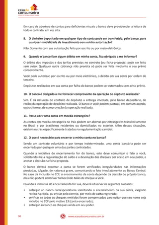 www.acasadoconcurseiro.com.br90
Em caso de abertura de contas para deficientes visuais o banco deve providenciar a leitura de
todo o contrato, em voz alta.
8.	 O dinheiro depositado em qualquer tipo de conta pode ser transferido, pelo banco, para
qualquer modalidade de investimento sem minha autorização?
Não. Somente com sua autorização feita por escrito ou por meio eletrônico.
9.	 Quando o banco fizer algum débito em minha conta, fica obrigado a me informar?
O débito dos impostos e das tarifas previstas no contrato (ou ficha-proposta) pode ser feito
sem aviso. Qualquer outra cobrança não prevista só pode ser feita mediante o seu prévio
consentimento.
Você pode autorizar, por escrito ou por meio eletrônico, o débito em sua conta por ordem de
terceiro.
Depósitos realizados em sua conta por falha do banco podem ser estornados sem aviso prévio.
10.	O banco é obrigado a me fornecer comprovante da operação de depósito realizada?
Sim. É da natureza do contrato de depósito a entrega imediata, pelo banco depositário, de
recibo da operação de depósito realizada. O banco e você podem pactuar, em comum acordo,
outras formas de comprovação da operação realizada.
11.	 Posso abrir uma conta em moeda estrangeira?
As contas em moeda estrangeira no País podem ser abertas por estrangeiros transitoriamente
no Brasil e por brasileiros residentes ou domiciliados no exterior. Além dessas situações,
existem outras especificamente tratadas na regulamentação cambial.
12.	 O que é necessário para encerrar a minha conta no banco?
Sendo um contrato voluntário e por tempo indeterminado, uma conta bancária pode ser
encerrada por qualquer uma das partes contratadas.
Quando a iniciativa do encerramento for do banco, este deve comunicar o fato a você,
solicitando-lhe a regularização do saldo e a devolução dos cheques por acaso em seu poder, e
anotar a decisão na ficha-proposta.
O banco deverá encerrar a conta se forem verificadas irregularidades nas informações
prestadas, julgadas de natureza grave, comunicando o fato imediatamente ao Banco Central.
No caso da inclusão no CCF, o encerramento da conta depende da decisão do próprio banco,
mas não poderá continuar fornecendo talão de cheque a você.
Quando a iniciativa do encerramento for sua, deverá observar os seguintes cuidados:
•• entregar ao banco correspondência solicitando o encerramento da sua conta, exigindo
recibo na cópia, ou enviar pelo correio, por meio de carta registrada;
•• verificar se todos os cheques emitidos foram compensados para evitar que seu nome seja
incluído no CCF pelo motivo 13 (conta encerrada);
•• entregar ao banco os cheques ainda em seu poder.
 