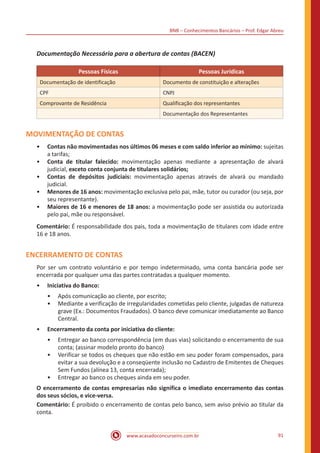 BNB – Conhecimentos Bancários – Prof. Edgar Abreu
www.acasadoconcurseiro.com.br 91
Documentação Necessária para a abertura de contas (BACEN)
Pessoas Físicas Pessoas Jurídicas
Documentação de identificação Documento de constituição e alterações
CPF CNPJ
Comprovante de Residência Qualificação dos representantes
Documentação dos Representantes
MOVIMENTAÇÃO DE CONTAS
•• Contas não movimentadas nos últimos 06 meses e com saldo inferior ao mínimo: sujeitas
a tarifas;
•• Conta de titular falecido: movimentação apenas mediante a apresentação de alvará
judicial, exceto conta conjunta de titulares solidários;
•• Contas de depósitos judiciais: movimentação apenas através de alvará ou mandado
judicial.
•• Menores de 16 anos: movimentação exclusiva pelo pai, mãe, tutor ou curador (ou seja, por
seu representante).
•• Maiores de 16 e menores de 18 anos: a movimentação pode ser assistida ou autorizada
pelo pai, mãe ou responsável.
Comentário: É responsabilidade dos pais, toda a movimentação de titulares com idade entre
16 e 18 anos.
ENCERRAMENTO DE CONTAS
Por ser um contrato voluntário e por tempo indeterminado, uma conta bancária pode ser
encerrada por qualquer uma das partes contratadas a qualquer momento.
•• Iniciativa do Banco:
•• Após comunicação ao cliente, por escrito;
•• Mediante a verificação de irregularidades cometidas pelo cliente, julgadas de natureza
grave (Ex.: Documentos Fraudados). O banco deve comunicar imediatamente ao Banco
Central.
•• Encerramento da conta por iniciativa do cliente:
•• Entregar ao banco correspondência (em duas vias) solicitando o encerramento de sua
conta; (assinar modelo pronto do banco)
•• Verificar se todos os cheques que não estão em seu poder foram compensados, para
evitar a sua devolução e a conseqüente inclusão no Cadastro de Emitentes de Cheques
Sem Fundos (alínea 13, conta encerrada);
•• Entregar ao banco os cheques ainda em seu poder.
O encerramento de contas empresarias não significa o imediato encerramento das contas
dos seus sócios, e vice-versa.
Comentário: É proibido o encerramento de contas pelo banco, sem aviso prévio ao titular da
conta.
 