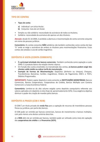 www.acasadoconcurseiro.com.br92
TIPO DE CONTAS
•• Tipos de conta:
a)	 Individual: um único titular;
b)	 Conjunta: mais de um titular.
•• Simples ou não solidária: necessidade da assinatura de todos os titulares;
•• Solidária: necessidade da assinatura de apenas um dos titulares.
Atenção: desde 01.10.2004, é proibida a abertura e movimentação de conta corrente conjunta
em nome de pessoas jurídicas.
Comentário: As contas conjuntas NÃO solidárias são também conhecidas como contas do tipo
“e” onde se exige a assinatura de ambos os titulares para movimentações financeiras. Essas
contas são vetadas o uso de cartão magnético.
DEPÓSITO À VISTA (CONTA CORRENTE)
•• É a principal atividade dos bancos comerciais. Também conhecida como captação a custo
ZERO. É o produto básico da relação cliente x banco.
•• Em função dos custos envolvidos na manutenção das contas, os bancos podem exigir dos
clientes saldo médio ou cobrar tarifa de manutenção.
•• Exemplo de Formas de Movimentação: Depósitos (dinheiro ou cheque); Cheques;
Transferências Bancárias; Cartões magnéticos; Ordens de Pagamento; DOC’s e TED’s;
Débitos Programados.
IMPORTANTE: Podem captar depósito à vista somente as INSTITUIÇÕES MONETÁRIAS: Bancos
Comerciais, Bancos Cooperativos, Cooperativas de Crédito, Bancos Múltiplo com Carteira
Comercial e a Caixa Econômica Federal.
Comentário: Lembre-se do alto volume exigido como depósito compulsório referente aos
valores aplicados em depósito à vista (hoje de aproximadamente 42%). Essa exigência objetiva
diminuir o poder de criação de moedas pelos bancos.
DEPÓSITO A PRAZO (CDB E RDB)
O CDB É um título privado de renda fixa para a captação de recursos de investidores pessoas
físicas ou jurídicas, por parte dos bancos.
O CDB pode ser emitido por bancos comerciais, bancos de investimento e bancos múltiplos,
com pelo menos uma destas carteiras descritas.
Já o RDB além de ser emitido por bancos, também pode ser utilizado como meio de captação
das cooperativas de crédito e as financeiras (SCFI).
 
