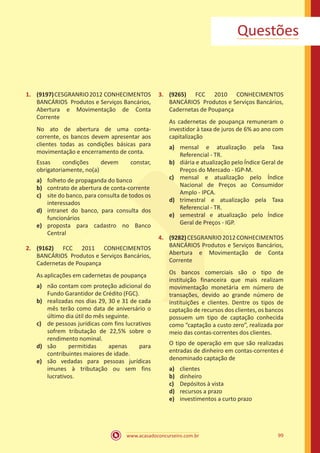 www.acasadoconcurseiro.com.br 99
Questões
1.	 (9197)CESGRANRIO2012 CONHECIMENTOS
BANCÁRIOS Produtos e Serviços Bancários,
Abertura e Movimentação de Conta
Corrente
No ato de abertura de uma conta-
corrente, os bancos devem apresentar aos
clientes todas as condições básicas para
movimentação e encerramento de conta.
Essas condições devem constar,
obrigatoriamente, no(a)
a)	 folheto de propaganda do banco
b)	 contrato de abertura de conta-corrente
c)	 site do banco, para consulta de todos os
interessados
d)	 intranet do banco, para consulta dos
funcionários
e)	 proposta para cadastro no Banco
Central
2.	 (9162) FCC 2011 CONHECIMENTOS
BANCÁRIOS Produtos e Serviços Bancários,
Cadernetas de Poupança
As aplicações em cadernetas de poupança
a)	 não contam com proteção adicional do
Fundo Garantidor de Crédito (FGC).
b)	 realizadas nos dias 29, 30 e 31 de cada
mês terão como data de aniversário o
último dia útil do mês seguinte.
c)	 de pessoas jurídicas com fins lucrativos
sofrem tributação de 22,5% sobre o
rendimento nominal.
d)	 são permitidas apenas para
contribuintes maiores de idade.
e)	 são vedadas para pessoas jurídicas
imunes à tributação ou sem fins
lucrativos.
3.	 (9265) FCC 2010 CONHECIMENTOS
BANCÁRIOS Produtos e Serviços Bancários,
Cadernetas de Poupança
As cadernetas de poupança remuneram o
investidor à taxa de juros de 6% ao ano com
capitalização
a)	 mensal e atualização pela Taxa
Referencial - TR.
b)	 diária e atualização pelo Índice Geral de
Preços do Mercado - IGP-M.
c)	 mensal e atualização pelo Índice
Nacional de Preços ao Consumidor
Amplo - IPCA.
d)	 trimestral e atualização pela Taxa
Referencial - TR.
e)	 semestral e atualização pelo Índice
Geral de Preços - IGP.
4.	 (9282)CESGRANRIO2012CONHECIMENTOS
BANCÁRIOS Produtos e Serviços Bancários,
Abertura e Movimentação de Conta
Corrente
Os bancos comerciais são o tipo de
instituição financeira que mais realizam
movimentação monetária em número de
transações, devido ao grande número de
instituições e clientes. Dentre os tipos de
captação de recursos dos clientes, os bancos
possuem um tipo de captação conhecida
como “captação a custo zero”, realizada por
meio das contas-correntes dos clientes.
O tipo de operação em que são realizadas
entradas de dinheiro em contas-correntes é
denominado captação de
a)	 clientes
b)	 dinheiro
c)	 Depósitos à vista
d)	 recursos a prazo
e)	 investimentos a curto prazo
 