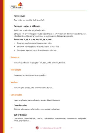 www.acasadoconcurseiro.com.br10
Possessivos
Aqui está a sua apostila. Cadê a minha?
Pessoais – retos e oblíquos
Retos – eu, tu, ele, ela, nós, vós eles, elas.
Oblíquos – Os pronomes pessoais do caso oblíquo se subdividem em dois tipos: os átonos, que
não são antecedidos por preposição, e os tônicos, precedidos por preposição.
Átonos: me, te, se, o, a, lhe, nos, vos, os, as, lhes.
•• Enviaram aquele material do curso para mim.
•• Enviaram aquela apostila do curso para eu usar na aula.
•• Ocorreram algumas trocas de emails entre mim e ti.
Numeral
Indicam quantidade ou posição – um, dois, vinte, primeiro, terceiro.
Interjeição
Expressam um sentimento, uma emoção...
Verbos
Indicam ação, estado, fato, fenômeno da natureza.
Conjunções
Ligam orações ou, eventualmente, termos. São divididas em:
Coordenadas
Aditivas, adversativas, alternativas, conclusivas, explicativas.
Subordinadas
Concessivas, conformativas, causais, consecutivas, comparativas, condicionais, temporais,
finais, proporcionais.
 