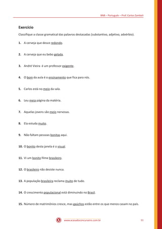 BNB – Português – Prof. Carlos Zambeli
www.acasadoconcurseiro.com.br 11
Exercício
Classifique a classe gramatical das palavras destacadas (substantivo, adjetivo, advérbio).
1.	 A cerveja que desce redondo.
2.	 A cerveja que eu bebo gelada.
3.	 André Vieira é um professor exigente.
4.	 O bom da aula é o ensinamento que fica para nós.
5.	 Carlos está no meio da sala.
6.	 Leu meia página da matéria.
7.	 Aquelas jovens são meio nervosas.
8.	 Ela estuda muito.
9.	 Não faltam pessoas bonitas aqui.
10.	O bonito desta janela é o visual.
11.	Vi um bonito filme brasileiro.
12.	O brasileiro não desiste nunca.
13.	A população brasileira reclama muito de tudo.
14.	O crescimento populacional está diminuindo no Brasil.
15.	Número de matrimônios cresce, mas gaúchos estão entre os que menos casam no país.
 