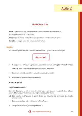 www.acasadoconcurseiro.com.br 13
Aula 2
Sintaxe da oração
Frase: É o enunciado com sentido completo, capaz de fazer uma comunicação.
Na frase é facultativo o uso do verbo.
Oração: É o enunciado com sentido que se estrutura com base em um verbo.
Período: É a oração composta por um ou mais verbos.
Sujeito
É o ser da oração ou a quem o verbo se refere e sobre o qual se faz uma declaração.
Que(m) é quê?
•• “Mas quando a filha quer fugir de casa, precisa descolar um ganha-pão. Filha de família se
não casa; papai e mamãe não dão nem um tostão.” (Nando Reis)
•• Ocorreram acidentes, assaltos e sequestros nesta comunidade.
•• Escutaram-se algumas vozes durante a aula.
Casos especiais
Sujeito indeterminado
Quando não se quer ou não se pode identificar claramente a quem o predicado da oração se
refere. Observe que há uma referência imprecisa ao sujeito. Ocorre
a)	 Com o verbo na 3ª pessoa do plural, desde que o sujeito não tenha sido identificado
anteriormente.
•• Querem umas dicas sobre este concurso lá no fórum.
•• “Perguntaram pra mim, se ainda gosto dela...”
 