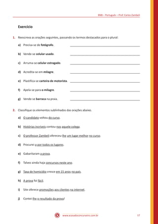 BNB – Português – Prof. Carlos Zambeli
www.acasadoconcurseiro.com.br 17
Exercício
1.	 Reescreva as orações seguintes, passando os termos destacados para o plural:
a)	 Precisa-se de fotógrafo.		 ____________________________________________
b)	 Vende-se celular usado.		 ____________________________________________
c)	 Arruma-se celular estragado.	____________________________________________
d) 	 Acredita-se em milagre.		 ____________________________________________
e)	 Plastifica-se carteira de motorista.	____________________________________________
f)	 Apela-se para o milagre.		 ____________________________________________
g)	 Vende-se barraca na praia.		 ____________________________________________
2.	 Classifique os elementos sublinhados das orações abaixo.
a)	 O candidato voltou do curso.
b)	 Histórias incríveis contou-nos aquele colega.
c)	 O professor Zambeli ofereceu-lhe um lugar melhor no curso.
d)	 Procurei-a por todos os lugares.
e)	 Gabaritaram a prova.
f)	 Talvez ainda haja concursos neste ano.
g)	 Taxa de homicídio cresce em 15 anos no país.
h)	 A prova foi fácil.
i)	 Site oferece promoções aos clientes na internet.
j)	 Contei-lhe o resultado da prova!
 