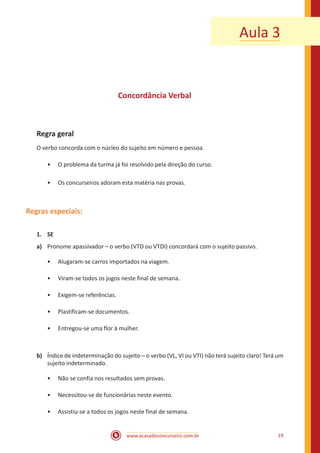 www.acasadoconcurseiro.com.br 19
Aula 3
Concordância Verbal
Regra geral
O verbo concorda com o núcleo do sujeito em número e pessoa.
•• O problema da turma já foi resolvido pela direção do curso.
•• Os concurseiros adoram esta matéria nas provas.
Regras especiais:
1.	 SE
a)	 Pronome apassivador – o verbo (VTD ou VTDI) concordará com o sujeito passivo.
•• Alugaram-se carros importados na viagem.
•• Viram-se todos os jogos neste final de semana.
•• Exigem-se referências.
•• Plastificam-se documentos.
•• Entregou-se uma flor à mulher.
b)	 Índice de indeterminação do sujeito – o verbo (VL, VI ou VTI) não terá sujeito claro! Terá um
sujeito indeterminado.
•• Não se confia nos resultados sem provas.
•• Necessitou-se de funcionárias neste evento.
•• Assistiu-se a todos os jogos neste final de semana.
 