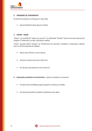 www.acasadoconcurseiro.com.br20
2.	 PRONOME DE TRATAMENTO
O verbo fica sempre na 3ª pessoa (= ele/ eles).
•• Vossa Excelência deve apurar os fatos.
3.	 HAVER – FAZER
“Haver” no sentido de “existir ou ocorrer” ou indicando “tempo” ficará na terceira pessoa do
singular. É impessoal, ou seja, não possui sujeito.
“Fazer” quando indica “tempo” ou “fenômenos da natureza”, também é impessoal e deverá
ficar na terceira pessoa do singular.
•• Nesta sala, há bons e maus alunos.
•• Já houve muitos concursos neste ano.
•• Faz 10 anos que passei em um concurso.
4.	 Expressões partitivas ou fracionárias – verbo no singular ou no plural
•• A maioria dos candidatos apoia/ apoiam a ciclovia na cidade.
•• Um terço dos políticos rejeitou/ rejeitaram essa ideia.
 