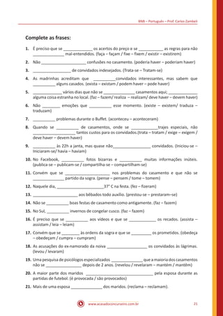 BNB – Português – Prof. Carlos Zambeli
www.acasadoconcurseiro.com.br 21
Complete as frases:
1.	 É preciso que se _____________ os acertos do preço e se ___________ as regras para não
______________ mal-entendidos. (faça – façam / fixe – fixem / existir – existirem)
2.	 Não ____________________ confusões no casamento. (poderia haver – poderiam haver)
3.	 _________________ de convidados indesejados. (Trata-se – Tratam-se)
4.	 As madrinhas acreditam que __________convidados interessantes, mas sabem que
__________ alguns casados. (exista – existam / podem haver – pode haver)
5.	 _____________ vários dias que não se ______________ casamentos aqui; _____________
alguma coisa estranha no local. (faz – fazem/ realiza – realizam/ deve haver – devem haver)
6.	 Não ________ emoções que __________ esse momento. (existe – existem/ traduza –
traduzam)
7.	 __________ problemas durante o Buffet. (aconteceu – aconteceram)
8.	 Quando se __________ de casamentos, onde se ____________trajes especiais, não
___________________ tantos custos para os convidados.(trata – tratam / exige – exigem /
deve haver – devem haver)
9.	 __________ às 22h a janta, mas quase não_________________ convidados. (Iniciou-se –
Iniciaram-se/ havia – haviam)
10.	No Facebook, __________ fotos bizarras e __________ muitas informações inúteis.
(publica-se – publicam-se / compartilha-se – compartilham-se)
11.	Convém que se ____________________ nos problemas do casamento e que não se
______________ partido da sogra. (pense – pensem / tome – tomem)
12.	Naquele dia, _____________________37° C na festa. (fez – fizeram)
13.	____________________ aos bêbados todo auxílio. (prestou-se – prestaram–se)
14.	Não se __________ boas festas de casamento como antigamente. (faz – fazem)
15.	No Sul, __________ invernos de congelar cusco. (faz – fazem)
16.	É preciso que se __________ aos vídeos e que se ____________ os recados. (assista –
assistam / leia – leiam)
17.	Convém que se ________ às ordens da sogra e que se _________ os prometidos. (obedeça
– obedeçam / cumpra – cumpram)
18.	As acusações do ex-namorado da noiva __________________ os convidados às lágrimas.
(levou / levaram)
19.	Uma pesquisa de psicólogos especializados ______________ que a maioria dos casamentos
não se ________________ depois de 2 anos. (revelou / revelaram – mantém / mantêm)
20.	A maior parte dos maridos ______________________________ pela esposa durante as
partidas de futebol. (é provocada / são provocados)
21.	Mais de uma esposa ______________ dos maridos. (reclama – reclamam).
 