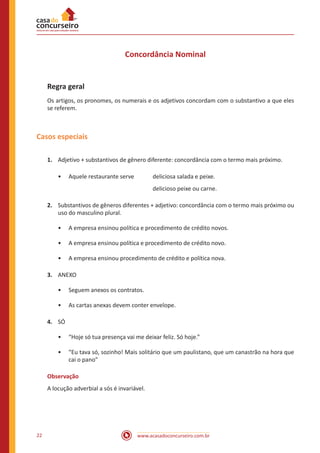 www.acasadoconcurseiro.com.br22
Concordância Nominal
Regra geral
Os artigos, os pronomes, os numerais e os adjetivos concordam com o substantivo a que eles
se referem.
Casos especiais
1.	 Adjetivo + substantivos de gênero diferente: concordância com o termo mais próximo.
•• Aquele restaurante serve 	 deliciosa salada e peixe.
						delicioso peixe ou carne.
2.	 Substantivos de gêneros diferentes + adjetivo: concordância com o termo mais próximo ou
uso do masculino plural.
•• A empresa ensinou política e procedimento de crédito novos.
•• A empresa ensinou política e procedimento de crédito novo.
•• A empresa ensinou procedimento de crédito e política nova.
3.	 ANEXO
•• Seguem anexos os contratos.
•• As cartas anexas devem conter envelope.
4.	 SÓ
•• “Hoje só tua presença vai me deixar feliz. Só hoje.”
•• “Eu tava só, sozinho! Mais solitário que um paulistano, que um canastrão na hora que
cai o pano”
Observação
A locução adverbial a sós é invariável.
 