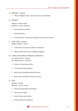 BNB – Português – Prof. Carlos Zambeli
www.acasadoconcurseiro.com.br 23
5.	 OBRIGADO – adjetivo
•• “Muito obrigada”, disse a aniversariante aos convidados!
6.	 BASTANTE
Adjetivo = vários, muitos
Advérbio = muito, suficiente
•• Enviei bastantes convites.
•• Estudei bastante.
•• Tenho bastantes motivos para estudar na Casa do Concurseiro!
7.	 TODO, TODA – qualquer
TODO O, TODA A – inteiro
•• “Todo verbo é livre para ser direto ou indireto.”
•• Todo o clube comemorou a chegada do jogador.
8.	 É BOM, É NECESSÁRIO, É PROIBIDO, É PERMITIDO
Com determinante = variável
Sem determinante = invariável
•• Vitamina C é bom para saúde.
•• É necessária muita paciência.
•• Neste local, é proibido entrada de alunos.
•• Neste local, é proibida a entrada de alunos.
9.	 MEIO
Adjetivo = metade
Advérbio = mais ou menos
•• Tomou meia garrafa de champanhe.
•• Isso pesa meio quilo.
•• A porta estava meio aberta.
•• Cláudia anda meio cabisbaixo.
 