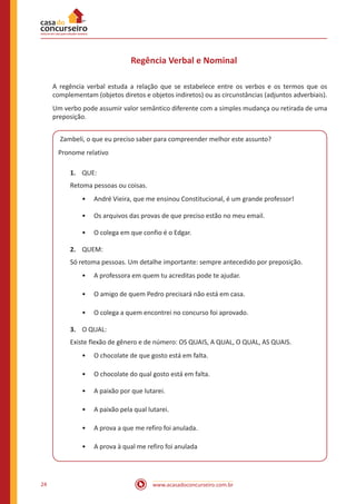 www.acasadoconcurseiro.com.br24
Regência Verbal e Nominal
A regência verbal estuda a relação que se estabelece entre os verbos e os termos que os
complementam (objetos diretos e objetos indiretos) ou as circunstâncias (adjuntos adverbiais).
Um verbo pode assumir valor semântico diferente com a simples mudança ou retirada de uma
preposição.
Zambeli, o que eu preciso saber para compreender melhor este assunto?
Pronome relativo
1.	 QUE:
Retoma pessoas ou coisas.
•• André Vieira, que me ensinou Constitucional, é um grande professor!
•• Os arquivos das provas de que preciso estão no meu email.
•• O colega em que confio é o Edgar.
2.	 QUEM:
Só retoma pessoas. Um detalhe importante: sempre antecedido por preposição.
•• A professora em quem tu acreditas pode te ajudar.
•• O amigo de quem Pedro precisará não está em casa.
•• O colega a quem encontrei no concurso foi aprovado.
3.	 O QUAL:
Existe flexão de gênero e de número: OS QUAIS, A QUAL, O QUAL, AS QUAIS.
•• O chocolate de que gosto está em falta.
•• O chocolate do qual gosto está em falta.
•• A paixão por que lutarei.
•• A paixão pela qual lutarei.
•• A prova a que me refiro foi anulada.
•• A prova à qual me refiro foi anulada
 