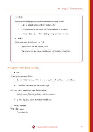 BNB – Português – Prof. Carlos Zambeli
www.acasadoconcurseiro.com.br 25
4.	 CUJO:
Indica uma ideia de posse. Concorda sempre com o ser possuído.
•• A prova cujo assunto eu não sei será amanhã!
•• A professora com cuja crítica concordo estava me orientando.
•• A namorada a cujos pedidos obedeço sempre me abraça forte.
5.	 ONDE:
Só retoma lugar. Sinônimo de EM QUE
•• O país aonde viajarei é perto daqui.
•• O problema em que estou metido pode ser resolvido ainda hoje.
Principais verbos deste assunto:
1.	 Assistir
VTD = ajudar, dar assistência:
•• O policial não assistiu as vítimas durante a prova = O policial não as assistiu...
•• O conselho tutelar assiste todas as crianças.
VTI = ver, olhar, presenciar (prep. A obrigatória):
•• Assistimos ao vídeo no youtube = Assistimos a ele.
•• O filme a que eu assisti chama-se “Intocáveis”.
2.	 Pagar e Perdoar
VTD – OD – coisa:
•• Pagou a conta.
 
