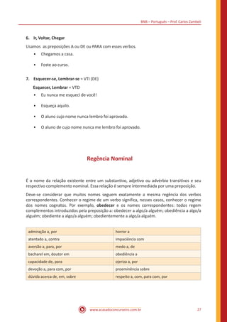 BNB – Português – Prof. Carlos Zambeli
www.acasadoconcurseiro.com.br 27
6.	 Ir, Voltar, Chegar
Usamos as preposições A ou DE ou PARA com esses verbos.
•• Chegamos a casa.
•• Foste ao curso.
7.	 Esquecer-se, Lembrar-se = VTI (DE)
	 Esquecer, Lembrar = VTD
•• Eu nunca me esqueci de você!
•• Esqueça aquilo.
•• O aluno cujo nome nunca lembro foi aprovado.
•• O aluno de cujo nome nunca me lembro foi aprovado.
Regência Nominal
É o nome da relação existente entre um substantivo, adjetivo ou advérbio transitivos e seu
respectivo complemento nominal. Essa relação é sempre intermediada por uma preposição.
Deve-se considerar que muitos nomes seguem exatamente a mesma regência dos verbos
correspondentes. Conhecer o regime de um verbo significa, nesses casos, conhecer o regime
dos nomes cognatos. Por exemplo, obedecer e os nomes correspondentes: todos regem
complementos introduzidos pela preposição a: obedecer a algo/a alguém; obediência a algo/a
alguém; obediente a algo/a alguém; obedientemente a algo/a alguém.
admiração a, por horror a
atentado a, contra impaciência com
aversão a, para, por medo a, de
bacharel em, doutor em obediência a
capacidade de, para ojeriza a, por
devoção a, para com, por proeminência sobre
dúvida acerca de, em, sobre respeito a, com, para com, por
 