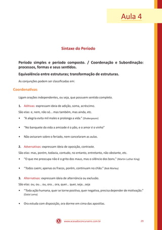 www.acasadoconcurseiro.com.br 29
Aula 4
Sintaxe do Período
Período simples e período composto. / Coordenação e Subordinação:
processos, formas e seus sentidos.
Equivalência entre estruturas; transformação de estruturas.
As conjunções podem ser classificadas em:
Coordenativas
Ligam orações independentes, ou seja, que possuem sentido completo.
1.	 Aditivas: expressam ideia de adição, soma, acréscimo.
São elas: e, nem, não só... mas também, mas ainda, etc.
•• “A alegria evita mil males e prolonga a vida.” (Shakespeare)
•• “No banquete da vida a amizade é o pão, e o amor é o vinho”
•• Não avisaram sobre o feriado, nem cancelaram as aulas.
2.	 Adversativas: expressam ideia de oposição, contraste.
São elas: mas, porém, todavia, contudo, no entanto, entretanto, não obstante, etc.
•• “O que me preocupa não é o grito dos maus, mas o silêncio dos bons.” (Martin Luther King)
•• “Todos caem; apenas os fracos, porém, continuam no chão.” (Bob Marley)
3.	 Alternativas: expressam ideia de alternância ou exclusão.
São elas: ou, ou... ou, ora... ora, quer... quer, seja...seja
•• “Toda ação humana, quer se torne positiva, quer negativa, precisa depender de motivação.”
(Dalai Lama)
•• Ora estuda com disposição, ora dorme em cima das apostilas.
 