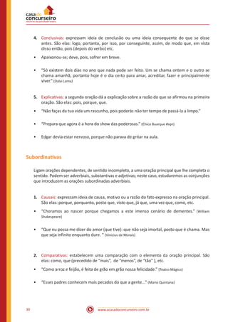 www.acasadoconcurseiro.com.br30
4.	 Conclusivas: expressam ideia de conclusão ou uma ideia consequente do que se disse
antes. São elas: logo, portanto, por isso, por conseguinte, assim, de modo que, em vista
disso então, pois (depois do verbo) etc.
•• Apaixonou-se; deve, pois, sofrer em breve.
•• “Só existem dois dias no ano que nada pode ser feito. Um se chama ontem e o outro se
chama amanhã, portanto hoje é o dia certo para amar, acreditar, fazer e principalmente
viver.” (Dalai Lama)
5.	 Explicativas: a segunda oração dá a explicação sobre a razão do que se afirmou na primeira
oração. São elas: pois, porque, que.
•• “Não faças da tua vida um rascunho, pois poderás não ter tempo de passá-la a limpo.”
•• “Prepara que agora é a hora do show das poderosas.” (Chico Buarque #sqn)
•• Edgar devia estar nervoso, porque não parava de gritar na aula.
Subordinativas
Ligam orações dependentes, de sentido incompleto, a uma oração principal que lhe completa o
sentido. Podem ser adverbiais, substantivas e adjetivas; neste caso, estudaremos as conjunções
que introduzem as orações subordinadas adverbiais.
1.	 Causais: expressam ideia de causa, motivo ou a razão do fato expresso na oração principal.
São elas: porque, porquanto, posto que, visto que, já que, uma vez que, como, etc.
•• “Choramos ao nascer porque chegamos a este imenso cenário de dementes.” (William
Shakespeare)
•• “Que eu possa me dizer do amor (que tive): que não seja imortal, posto que é chama. Mas
que seja infinito enquanto dure. “ (Vinicius de Morais)
2.	 Comparativas: estabelecem uma comparação com o elemento da oração principal. São
elas: como, que (precedido de “mais”, de “menos”, de “tão” ), etc.
•• “Como arroz e feijão, é feita de grão em grão nossa felicidade.” (Teatro Mágico)
•• “Esses padres conhecem mais pecados do que a gente...” (Mario Quintana)
 