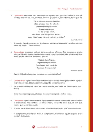 BNB – Português – Prof. Carlos Zambeli
www.acasadoconcurseiro.com.br 31
3.	 Condicionais: expressam ideia de condição ou hipótese para que o fato da oração principal
aconteça. São elas: se, caso, exceto se, a menos que, salvo se, contanto que, desde que, etc.
“Se tu me amas, ama-me baixinho
Não o grites de cima dos telhados
Deixa em paz os passarinhos
Deixa em paz a mim!
Se me queres, enfim,
tem de ser bem devagarinho, Amada,
que a vida é breve, e o amor mais breve ainda...”
(Mario Quintana)
•• “A preguiça é a mãe do progresso. Se o homem não tivesse preguiça de caminhar, não teria
inventado a roda...” (Mario Quintana)
4.	 Consecutivas: expressam ideia de consequência ou efeito do fato expresso na oração
principal. São elas: que (precedido de termo que indica intensidade: tão, tal, tanto, etc.), de
modo que, de sorte que, de maneira que, etc.
“O poeta é um fingidor.
Finge tão completamente
Que chega a fingir que é dor
A dor que deveras sente.”
(Fernando Pessoa)
•• A gente é tão cúmplice um do outro que nem precisa se olhar!
5.	 Conformativas: expressam ideia de conformidade ou acordo em relação a um fato expresso
na oração principal. São elas: conforme, segundo, consoante, como.
•• “Os homens estimam-vos conforme a vossa utilidade, sem terem em conta o vosso valor”
(Balzac)
•• Como tínhamos imaginado, a Casa do Concurseiro sempre é a melhor opção.
6.	 Concessivas: expressam ideia de que algo que se esperava que acontecesse, contrariamente
às expectativas, não acontece. São elas: embora, conquanto, ainda que, se bem que,
mesmo que, apesar de que, etc.
•• “A vida é a arte do encontro, embora haja tanto desencontro pela vida.” (Vinicius de Moraes)
•• “É sempre amor, mesmo que mude. É sempre amor, mesmo que alguém esqueça o que
passou.” (Bidê ou balde)
 