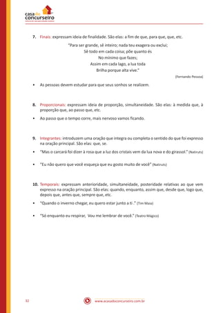 www.acasadoconcurseiro.com.br32
7.	 Finais: expressam ideia de finalidade. São elas: a fim de que, para que, que, etc.
“Para ser grande, sê inteiro; nada teu exagera ou exclui;
Sê todo em cada coisa; põe quanto és
No mínimo que fazes;
Assim em cada lago, a lua toda
Brilha porque alta vive.”
(Fernando Pessoa)
•• As pessoas devem estudar para que seus sonhos se realizem.
8.	 Proporcionais: expressam ideia de proporção, simultaneidade. São elas: à medida que, à
proporção que, ao passo que, etc.
•• Ao passo que o tempo corre, mais nervoso vamos ficando.
9.	 Integrantes: introduzem uma oração que integra ou completa o sentido do que foi expresso
na oração principal. São elas: que, se.
•• “Mas o carcará foi dizer à rosa que a luz dos cristais vem da lua nova e do girassol.” (Natiruts)
•• “Eu não quero que você esqueça que eu gosto muito de você” (Natiruts)
10.	Temporais: expressam anterioridade, simultaneidade, posteridade relativas ao que vem
expresso na oração principal. São elas: quando, enquanto, assim que, desde que, logo que,
depois que, antes que, sempre que, etc.
•• “Quando o inverno chegar, eu quero estar junto a ti .” (Tim Maia)
•• “Só enquanto eu respirar, Vou me lembrar de você.” (Teatro Mágico)
 