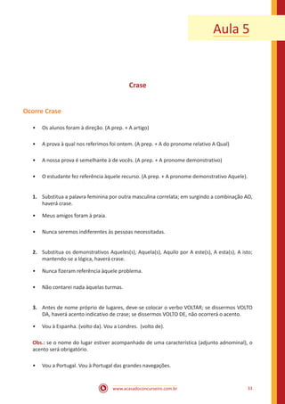 www.acasadoconcurseiro.com.br 33
Aula 5
Crase
Ocorre Crase
•• Os alunos foram à direção. (A prep. + A artigo)
•• A prova à qual nos referimos foi ontem. (A prep. + A do pronome relativo A Qual)
•• A nossa prova é semelhante à de vocês. (A prep. + A pronome demonstrativo)
•• O estudante fez referência àquele recurso. (A prep. + A pronome demonstrativo Aquele).
1.	 Substitua a palavra feminina por outra masculina correlata; em surgindo a combinação AO,
haverá crase.
•• Meus amigos foram à praia.
•• Nunca seremos indiferentes às pessoas necessitadas.
2.	 Substitua os demonstrativos Aqueles(s), Aquela(s), Aquilo por A este(s), A esta(s), A isto;
mantendo-se a lógica, haverá crase.
•• Nunca fizeram referência àquele problema.
•• Não contarei nada àquelas turmas.
3.	 Antes de nome próprio de lugares, deve-se colocar o verbo VOLTAR; se dissermos VOLTO
DA, haverá acento indicativo de crase; se dissermos VOLTO DE, não ocorrerá o acento.
•• Vou à Espanha. (volto da). Vou a Londres. (volto de).
Obs.: se o nome do lugar estiver acompanhado de uma característica (adjunto adnominal), o
acento será obrigatório.
•• Vou a Portugal. Vou à Portugal das grandes navegações.
 