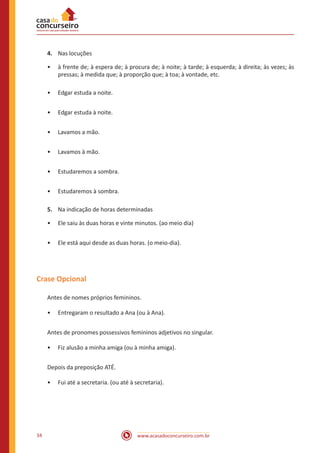 www.acasadoconcurseiro.com.br34
4.	 Nas locuções
•• à frente de; à espera de; à procura de; à noite; à tarde; à esquerda; à direita; às vezes; às
pressas; à medida que; à proporção que; à toa; à vontade, etc.
•• Edgar estuda a noite.
•• Edgar estuda à noite.
•• Lavamos a mão.
•• Lavamos à mão.
•• Estudaremos a sombra.
•• Estudaremos à sombra.
5.	 Na indicação de horas determinadas
•• Ele saiu às duas horas e vinte minutos. (ao meio dia)
•• Ele está aqui desde as duas horas. (o meio-dia).
Crase Opcional
Antes de nomes próprios femininos.
•• Entregaram o resultado a Ana (ou à Ana).
Antes de pronomes possessivos femininos adjetivos no singular.
•• Fiz alusão a minha amiga (ou à minha amiga).
Depois da preposição ATÉ.
•• Fui até a secretaria. (ou até à secretaria).
 