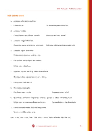 BNB – Português – Prof. Carlos Zambeli
www.acasadoconcurseiro.com.br 35
Não ocorre crase
1.	 Antes de palavras masculinas.
•• Estamos a pé.					 Só vendem a prazo nesta loja.
2.	 Antes de verbos.
•• Estou disposto a colaborar com ele. 		 Começou a chover agora!
3.	 Antes de artigo indefinido.
•• Chegamos a uma lanchonete no centro.	 Entregou o documento a uma gerente.
4.	 Antes de alguns pronomes
•• Passamos os dados do projeto a ela.
•• Eles podem ir a qualquer restaurante.
•• Refiro-me a esta aluna.
•• A pessoa a quem me dirigi estava atrapalhada.
•• O restaurante a cuja dona me referi é ótimo.
•• Entregamos tudo a você.
5.	 Depois de preposição.
•• Eles foram para a praia.				 Estava perante a juíza!
6.	 Quando o A estiver no singular e a palavra a que ele se refere estiver no plural.
•• Refiro-me a pessoas que são competentes.		 Nunca obedeci a tias do colégio!
7.	 Em locuções formadas pela mesma palavra.
•• Tomei o remédio gota a gota.
(cara a cara, lado a lado, face a face, passo a passo, frente a frente, dia a dia, etc.)
 
