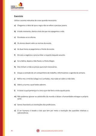 www.acasadoconcurseiro.com.br36
Exercício
Utilize o acento indicativo de crase quando necessário.
a)	 Chegamos a ideia de que a regra não se refere a pessoas jovens.
b)	 A todo momento, damos sinais de que nos apegamos a vida.
c)	 Ela elevou-se as alturas.
d)	 Os alunos davam valor as normas da escola.
e)	 As duas horas as pegaríamos a frente da escola.
f)	 Ele veio a negócios e precisa falar a respeito daquele assunto.
g)	 Foi a Bahia, depois a São Paulo e a Porto Alegre.
h)	 Eles tinham a mão as provas que eram necessárias.
i)	 Graças a vontade de um companheiro de trabalho, reformulamos a agenda da semana.
j)	 Refiro-me a irmã do colega e as cunhadas, mas nada sei sobre a mãe dele.
k)	 Aderiu a turma a qual todos aderem.
l)	 A classe a qual pertenço é a única que não fará a visita aquela praia.
m)	 Não podemos ignorar as catástrofes do mundo e deixar a humanidade entregue a própria
sorte.
n)	 Somos favoráveis as orientações dos professores.
o)	 O ser humano é levado a luta que tem por meta a resolução das questões relativas a
sobrevivência.
 