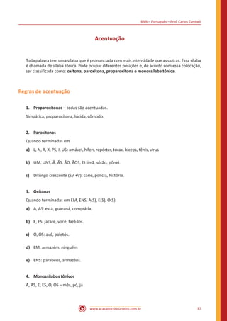 BNB – Português – Prof. Carlos Zambeli
www.acasadoconcurseiro.com.br 37
Acentuação
Toda palavra tem uma sílaba que é pronunciada com mais intensidade que as outras. Essa sílaba
é chamada de sílaba tônica. Pode ocupar diferentes posições e, de acordo com essa colocação,
ser classificada como: oxítona, paroxítona, proparoxítona e monossílaba tônica.
Regras de acentuação
1.	 Proparoxítonas – todas são acentuadas.
Simpática, proparoxítona, lúcida, cômodo.
2.	 Paroxítonas
Quando terminadas em
a)	 L, N, R, X, PS, I, US: amável, hífen, repórter, tórax, bíceps, tênis, vírus
b)	 UM, UNS, Ã, ÃS, ÃO, ÃOS, EI: ímã, sótão, pônei.
c)	 Ditongo crescente (SV +V): cárie, polícia, história.
3.	 Oxítonas
Quando terminadas em EM, ENS, A(S), E(S), O(S):
a)	 A, AS: está, guaraná, comprá-la.  
b)	 E, ES: jacaré, você, fazê-los.
c)	 O, OS: avó, paletós.
d)	 EM: armazém, ninguém
e)	 ENS: parabéns, armazéns.  
4.	 Monossílabos tônicos
A, AS, E, ES, O, OS – mês, pó, já 		
 