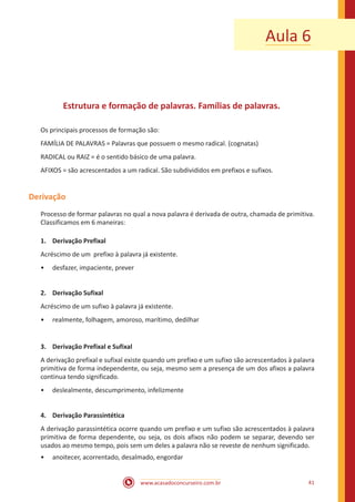 www.acasadoconcurseiro.com.br 41
Aula 6
Estrutura e formação de palavras. Famílias de palavras.
Os principais processos de formação são:
FAMÍLIA DE PALAVRAS = Palavras que possuem o mesmo radical. (cognatas)
RADICAL ou RAIZ = é o sentido básico de uma palavra.
AFIXOS = são acrescentados a um radical. São subdivididos em prefixos e sufixos.
Derivação
Processo de formar palavras no qual a nova palavra é derivada de outra, chamada de primitiva.
Classificamos em 6 maneiras:
1.	 Derivação Prefixal
Acréscimo de um prefixo à palavra já existente.
•• desfazer, impaciente, prever
2.	 Derivação Sufixal
Acréscimo de um sufixo à palavra já existente.
•• realmente, folhagem, amoroso, marítimo, dedilhar
3.	 Derivação Prefixal e Sufixal
A derivação prefixal e sufixal existe quando um prefixo e um sufixo são acrescentados à palavra
primitiva de forma independente, ou seja, mesmo sem a presença de um dos afixos a palavra
continua tendo significado.
•• deslealmente, descumprimento, infelizmente
4.	 Derivação Parassintética
A derivação parassintética ocorre quando um prefixo e um sufixo são acrescentados à palavra
primitiva de forma dependente, ou seja, os dois afixos não podem se separar, devendo ser
usados ao mesmo tempo, pois sem um deles a palavra não se reveste de nenhum significado.
•• anoitecer, acorrentado, desalmado, engordar
 