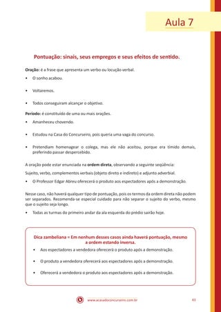 www.acasadoconcurseiro.com.br 43
Aula 7
Pontuação: sinais, seus empregos e seus efeitos de sentido.
Oração: é a frase que apresenta um verbo ou locução verbal.
•• O sonho acabou.
•• Voltaremos.
•• Todos conseguiram alcançar o objetivo.
Período: é constituído de uma ou mais orações.
•• Amanheceu chovendo.
•• Estudou na Casa do Concurseiro, pois queria uma vaga do concurso.
•• Pretendiam homenagear o colega, mas ele não aceitou, porque era tímido demais,
preferindo passar despercebido.
A oração pode estar enunciada na ordem direta, observando a seguinte seqüência:
Sujeito, verbo, complementos verbais (objeto direto e indireto) e adjunto adverbial.
•• O Professor Edgar Abreu oferecerá o produto aos espectadores após a demonstração.
Nesse caso, não haverá qualquer tipo de pontuação, pois os termos da ordem direta não podem
ser separados. Recomenda-se especial cuidado para não separar o sujeito do verbo, mesmo
que o sujeito seja longo.
•• Todas as turmas do primeiro andar da ala esquerda do prédio sairão hoje.
Dica zambeliana = Em nenhum desses casos ainda haverá pontuação, mesmo
a ordem estando inversa.
•• Aos espectadores a vendedora oferecerá o produto após a demonstração.
•• O produto a vendedora oferecerá aos espectadores após a demonstração.
•• Oferecerá a vendedora o produto aos espectadores após a demonstração.
 