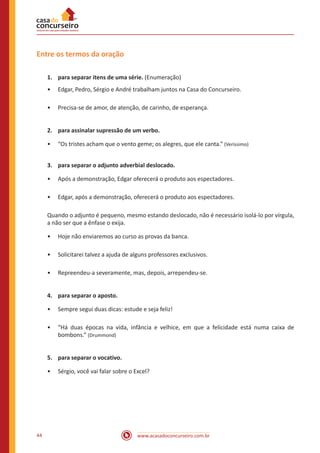 www.acasadoconcurseiro.com.br44
Entre os termos da oração
1.	 para separar itens de uma série. (Enumeração)
•• Edgar, Pedro, Sérgio e André trabalham juntos na Casa do Concurseiro.
•• Precisa-se de amor, de atenção, de carinho, de esperança.
2.	 para assinalar supressão de um verbo.
•• “Os tristes acham que o vento geme; os alegres, que ele canta.” (Veríssimo)
3.	 para separar o adjunto adverbial deslocado.
•• Após a demonstração, Edgar oferecerá o produto aos espectadores.
•• Edgar, após a demonstração, oferecerá o produto aos espectadores.
Quando o adjunto é pequeno, mesmo estando deslocado, não é necessário isolá-lo por vírgula,
a não ser que a ênfase o exija.
•• Hoje não enviaremos ao curso as provas da banca.
•• Solicitarei talvez a ajuda de alguns professores exclusivos.
•• Repreendeu-a severamente, mas, depois, arrependeu-se.
4.	 para separar o aposto.
•• Sempre segui duas dicas: estude e seja feliz!
•• “Há duas épocas na vida, infância e velhice, em que a felicidade está numa caixa de
bombons.” (Drummond)
5.	 para separar o vocativo.
•• Sérgio, você vai falar sobre o Excel?
 