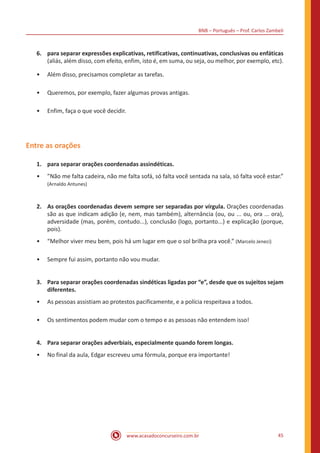 BNB – Português – Prof. Carlos Zambeli
www.acasadoconcurseiro.com.br 45
6.	 para separar expressões explicativas, retificativas, continuativas, conclusivas ou enfáticas
(aliás, além disso, com efeito, enfim, isto é, em suma, ou seja, ou melhor, por exemplo, etc).
•• Além disso, precisamos completar as tarefas.
•• Queremos, por exemplo, fazer algumas provas antigas.
•• Enfim, faça o que você decidir.
Entre as orações
1.	 para separar orações coordenadas assindéticas.
•• ”Não me falta cadeira, não me falta sofá, só falta você sentada na sala, só falta você estar.”
(Arnaldo Antunes)
2.	 As orações coordenadas devem sempre ser separadas por vírgula. Orações coordenadas
são as que indicam adição (e, nem, mas também), alternância (ou, ou ... ou, ora ... ora),
adversidade (mas, porém, contudo...), conclusão (logo, portanto...) e explicação (porque,
pois).
•• “Melhor viver meu bem, pois há um lugar em que o sol brilha pra você.” (Marcelo Jeneci)
•• Sempre fui assim, portanto não vou mudar.
3.	 Para separar orações coordenadas sindéticas ligadas por “e”, desde que os sujeitos sejam
diferentes.
•• As pessoas assistiam ao protestos pacificamente, e a polícia respeitava a todos.
•• Os sentimentos podem mudar com o tempo e as pessoas não entendem isso!
4.	 Para separar orações adverbiais, especialmente quando forem longas.
•• No final da aula, Edgar escreveu uma fórmula, porque era importante!
 