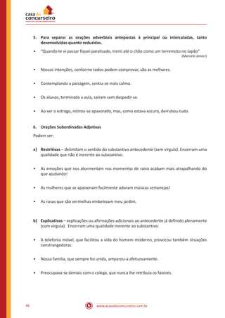 www.acasadoconcurseiro.com.br46
5.	 Para separar as orações adverbiais antepostas à principal ou intercaladas, tanto
desenvolvidas quanto reduzidas.
•• “Quando te vi passar fiquei paralisado, tremi até o chão como um terremoto no Japão”
(Marcelo Jeneci)
•• Nossas intenções, conforme todos podem comprovar, são as melhores.
•• Contemplando a paisagem, sentiu-se mais calmo.
•• Os alunos, terminada a aula, saíram sem despedir-se.
•• Ao ver o estrago, retirou-se apavorado, mas, como estava escuro, derrubou tudo.
6.	 Orações Subordinadas Adjetivas
Podem ser:
a)	Restritivas – delimitam o sentido do substantivo antecedente (sem vírgula). Encerram uma
qualidade que não é inerente ao substantivo.
•• As emoções que nos atormentam nos momentos de raiva acabam mais atrapalhando do
que ajudando!
•• As mulheres que se apaixonam facilmente adoram músicas sertanejas!
•• As rosas que são vermelhas embelezam meu jardim.
b)	Explicativas – explicações ou afirmações adicionais ao antecedente já definido plenamente
(com vírgula). Encerram uma qualidade inerente ao substantivo.
•• A telefonia móvel, que facilitou a vida do homem moderno, provocou também situações
constrangedoras.
•• Nossa família, que sempre foi unida, amparou-a afetuosamente.
•• Preocupava-se demais com o colega, que nunca lhe retribuía os favores.
 