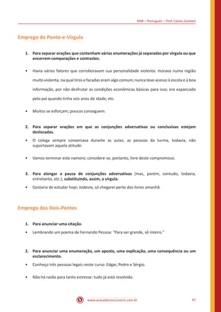 BNB – Português – Prof. Carlos Zambeli
www.acasadoconcurseiro.com.br 47
Emprego do Ponto-e-Vírgula
1.	 Para separar orações que contenham várias enumerações já separadas por vírgula ou que
encerrem comparações e contrastes.
•• Havia vários fatores que corroboravam sua personalidade violenta: morava numa região
muito violenta, na qual tiros e facadas eram algo comum; nunca teve acesso à escola e à boa
informação, por não desfrutar as condições econômicas básicas para isso; era espancado
pelo pai quando tinha seis anos de idade; etc.
•• Muitos se esforçam; poucos conseguem.
2.	 Para separar orações em que as conjunções adversativas ou conclusivas estejam
deslocadas.
•• O colega sempre conversava durante as aulas; as pessoas da turma, todavia, não
suportavam aquela atitude.
•• Vamos terminar este namoro; considere-se, portanto, livre deste compromisso.
3.	 Para alongar a pausa de conjunções adversativas (mas, porém, contudo, todavia,
entretanto, etc.), substituindo, assim, a vírgula.
•• Gostaria de estudar hoje; todavia, só chegarei perto dos livros amanhã.
Emprego dos Dois-Pontos
1.	 Para anunciar uma citação.
•• Lembrando um poema de Fernando Pessoa: "Para ser grande, sê inteiro."
2.	 Para anunciar uma enumeração, um aposto, uma explicação, uma consequência ou um
esclarecimento.
•• Conheço três pessoas legais neste curso: Edgar, Pedro e Sérgio.
•• Não há razão para tanto estresse: tudo já está resolvido.
 