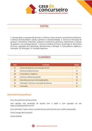 www.acasadoconcurseiro.com.br
EDITAL
1. Interpretação e compreensão de texto. 2. Gêneros e tipos textuais: características distintivas.
3. Marcas de textualidade: coesão, coerência e intertextualidade. 4. Estrutura e formação de
palavras. 5. Semântica: antônimos, sinônimos, homônimos, parônimos, hiperônimos. 6. Classes
de palavras e seu emprego textual. 7. Estrutura sintática da frase e do período. 8. Reescritura
de frases: operações de substituição, deslocamento e alteração. 9. Concordância, regência e
colocação. 10. Pontuação. 11. Variação linguística.
SUMÁRIO
Aula Conteúdo Página
01 Classes de palavras e seu emprego textual 7
02 Estrutura sintática da frase 13
03 Concordância + Regência 19
04 Estrutura sintática do período 29
05 Oocrrência de crase / Acentuação gráfica 33
06 Colocação + Estrutura e formação de palavras 41
07 Pontuação 43
Comentário do professor
Caro aluno da Casa do Concurseiro,
esta apostila está atualizada de acordo com o edital e com questões do site
www.acasadasquestoes.com.br
Com estimadas 7 aulas, temos a certeza de que você contará com a melhor preparação.
Conte comigo! Bons estudos!
Carlos Zambeli
 