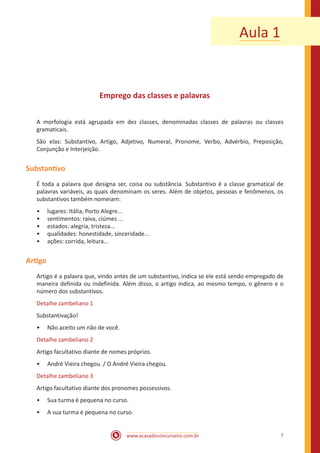 www.acasadoconcurseiro.com.br 7
Aula 1
Emprego das classes e palavras
A morfologia está agrupada em dez classes, denominadas classes de palavras ou classes
gramaticais.
São elas: Substantivo, Artigo, Adjetivo, Numeral, Pronome, Verbo, Advérbio, Preposição,
Conjunção e Interjeição.
Substantivo
É toda a palavra que designa ser, coisa ou substância. Substantivo é a classe gramatical de
palavras variáveis, as quais denominam os seres. Além de objetos, pessoas e fenômenos, os
substantivos também nomeiam:
•• lugares: Itália, Porto Alegre...
•• sentimentos: raiva, ciúmes ...
•• estados: alegria, tristeza...
•• qualidades: honestidade, sinceridade...
•• ações: corrida, leitura...
Artigo
Artigo é a palavra que, vindo antes de um substantivo, indica se ele está sendo empregado de
maneira definida ou indefinida. Além disso, o artigo indica, ao mesmo tempo, o gênero e o
número dos substantivos.
Detalhe zambeliano 1
Substantivação!
•• Não aceito um não de você.
Detalhe zambeliano 2
Artigo facultativo diante de nomes próprios.
•• André Vieira chegou. / O André Vieira chegou.
Detalhe zambeliano 3
Artigo facultativo diante dos pronomes possessivos.
•• Sua turma é pequena no curso.
•• A sua turma é pequena no curso.
 