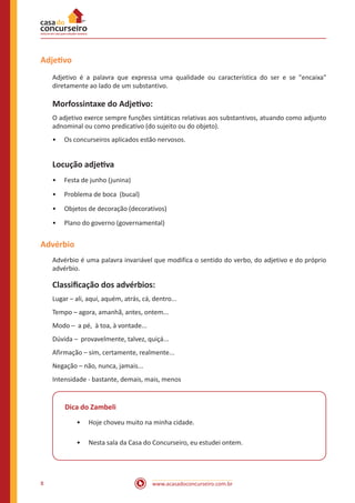 www.acasadoconcurseiro.com.br8
Adjetivo
Adjetivo é a palavra que expressa uma qualidade ou característica do ser e se "encaixa"
diretamente ao lado de um substantivo.
Morfossintaxe do Adjetivo:
O adjetivo exerce sempre funções sintáticas relativas aos substantivos, atuando como adjunto
adnominal ou como predicativo (do sujeito ou do objeto).
•• Os concurseiros aplicados estão nervosos.
Locução adjetiva
•• Festa de junho (junina)
•• Problema de boca (bucal)
•• Objetos de decoração (decorativos)
•• Plano do governo (governamental)
Advérbio
Advérbio é uma palavra invariável que modifica o sentido do verbo, do adjetivo e do próprio
advérbio.
Classificação dos advérbios:
Lugar – ali, aqui, aquém, atrás, cá, dentro...
Tempo – agora, amanhã, antes, ontem...
Modo – a pé, à toa, à vontade...
Dúvida – provavelmente, talvez, quiçá...
Afirmação – sim, certamente, realmente...
Negação – não, nunca, jamais...
Intensidade - bastante, demais, mais, menos
Dica do Zambeli
•• Hoje choveu muito na minha cidade.
•• Nesta sala da Casa do Concurseiro, eu estudei ontem.
 