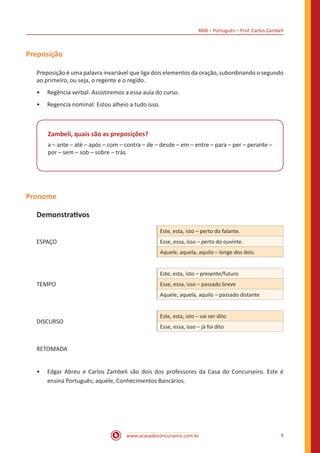 BNB – Português – Prof. Carlos Zambeli
www.acasadoconcurseiro.com.br 9
Preposição
Preposição é uma palavra invariável que liga dois elementos da oração, subordinando o segundo
ao primeiro, ou seja, o regente e o regido.
•• Regência verbal: Assistiremos a essa aula do curso.
•• Regencia nominal: Estou alheio a tudo isso.
Zambeli, quais são as preposições?
a – ante – até – após – com – contra – de – desde – em – entre – para – per – perante –
por – sem – sob – sobre – trás.
Pronome
Demonstrativos
ESPAÇO
Este, esta, isto – perto do falante.
Esse, essa, isso – perto do ouvinte.
Aquele, aquela, aquilo – longe dos dois.
TEMPO
Este, esta, isto – presente/futuro
Esse, essa, isso – passado breve
Aquele, aquela, aquilo – passado distante
DISCURSO
Este, esta, isto – vai ser dito
Esse, essa, isso – já foi dito
RETOMADA
•• Edgar Abreu e Carlos Zambeli são dois dos professores da Casa do Concurseiro. Este é
ensina Português; aquele, Conhecimentos Bancários.
 