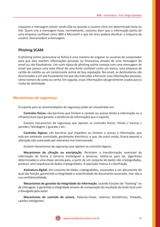 BNB – Informática – Prof. Sérgio Spolador
www.acasadoconcurseiro.com.br 11
enquanto a mensagem estiver sendo lida ou quando o usuário clicar em determinada tecla ou
link. Quem cria a mensagem hoax, normalmente, costuma dizer que a informação partiu de
uma empresa confiável como IBM e Microsoft e que tal vírus poderá danificar a máquina do
usuário. Desconsidere a mensagem.
Phishing SCAM
O phishing online (pronuncia-se fíchin) é uma maneira de enganar os usuários de computador
para que eles revelem informações pessoais ou financeiras através de uma mensagem de
email ou site fraudulento. Um scam típico de phishing online começa com uma mensagem de
email que parece uma nota oficial de uma fonte confiável como um banco, uma empresa de
cartão de crédito ou um comerciante online de boa reputação. No email, os destinatários são
direcionados a um site fraudulento em que são instruídos a fornecer suas informações pessoais,
como número de conta ou senha. Em seguida, essas informações são geralmente usadas para o
roubo de identidade.
Mecanismos de segurança
O suporte para as recomendações de segurança pode ser encontrado em:
Controles físicos: são barreiras que limitam o contato ou acesso direto a informação ou a
infraestrutura (que garante a existência da informação) que a suporta.
Existem mecanismos de segurança que apoiam os controles físicos: Portas / trancas /
paredes / blindagem / guardas / etc..
Controles lógicos: são barreiras que impedem ou limitam o acesso a informação, que
está em ambiente controlado, geralmente eletrônico, e que, de outro modo, ficaria exposta a
alteração não autorizada por elemento mal intencionado.
Existem mecanismos de segurança que apoiam os controles lógicos:
Mecanismos de cifração ou encriptação. Permitem a transformação reversível da
informação de forma a torná-la ininteligível a terceiros. Utiliza-se para tal, algoritmos
determinados e uma chave secreta para, a partir de um conjunto de dados não criptografados,
produzir uma sequência de dados criptografados. A operação inversa é a decifração.
Assinatura digital. Um conjunto de dados criptografados, associados a um documento do
qual são função, garantindo a integridade e autenticidade do documento associado, mas não a
sua confidencialidade.
Mecanismos de garantia da integridade da informação. Usando funções de “Hashing” ou
de checagem, é garantida a integridade através de comparação do resultado do teste local com
o divulgado pelo autor.
Mecanismos de controle de acesso. Palavras-chave, sistemas biométricos, firewalls,
cartões inteligentes.
 