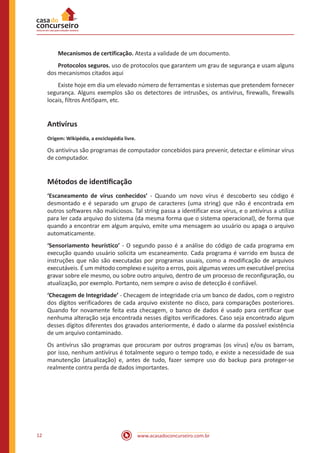 www.acasadoconcurseiro.com.br12
Mecanismos de certificação. Atesta a validade de um documento.
Protocolos seguros. uso de protocolos que garantem um grau de segurança e usam alguns
dos mecanismos citados aqui
Existe hoje em dia um elevado número de ferramentas e sistemas que pretendem fornecer
segurança. Alguns exemplos são os detectores de intrusões, os antivírus, firewalls, firewalls
locais, filtros AntiSpam, etc.
Antivírus
Origem: Wikipédia, a enciclopédia livre.
Os antivírus são programas de computador concebidos para prevenir, detectar e eliminar vírus
de computador.
Métodos de identificação
‘Escaneamento de vírus conhecidos’ - Quando um novo vírus é descoberto seu código é
desmontado e é separado um grupo de caracteres (uma string) que não é encontrada em
outros softwares não maliciosos. Tal string passa a identificar esse vírus, e o antivírus a utiliza
para ler cada arquivo do sistema (da mesma forma que o sistema operacional), de forma que
quando a encontrar em algum arquivo, emite uma mensagem ao usuário ou apaga o arquivo
automaticamente.
‘Sensoriamento heurístico’ - O segundo passo é a análise do código de cada programa em
execução quando usuário solicita um escaneamento. Cada programa é varrido em busca de
instruções que não são executadas por programas usuais, como a modificação de arquivos
executáveis. É um método complexo e sujeito a erros, pois algumas vezes um executável precisa
gravar sobre ele mesmo, ou sobre outro arquivo, dentro de um processo de reconfiguração, ou
atualização, por exemplo. Portanto, nem sempre o aviso de detecção é confiável.
‘Checagem de Integridade’ - Checagem de integridade cria um banco de dados, com o registro
dos dígitos verificadores de cada arquivo existente no disco, para comparações posteriores.
Quando for novamente feita esta checagem, o banco de dados é usado para certificar que
nenhuma alteração seja encontrada nesses dígitos verificadores. Caso seja encontrado algum
desses dígitos diferentes dos gravados anteriormente, é dado o alarme da possível existência
de um arquivo contaminado.
Os antivírus são programas que procuram por outros programas (os vírus) e/ou os barram,
por isso, nenhum antivírus é totalmente seguro o tempo todo, e existe a necessidade de sua
manutenção (atualização) e, antes de tudo, fazer sempre uso do backup para proteger-se
realmente contra perda de dados importantes.
 